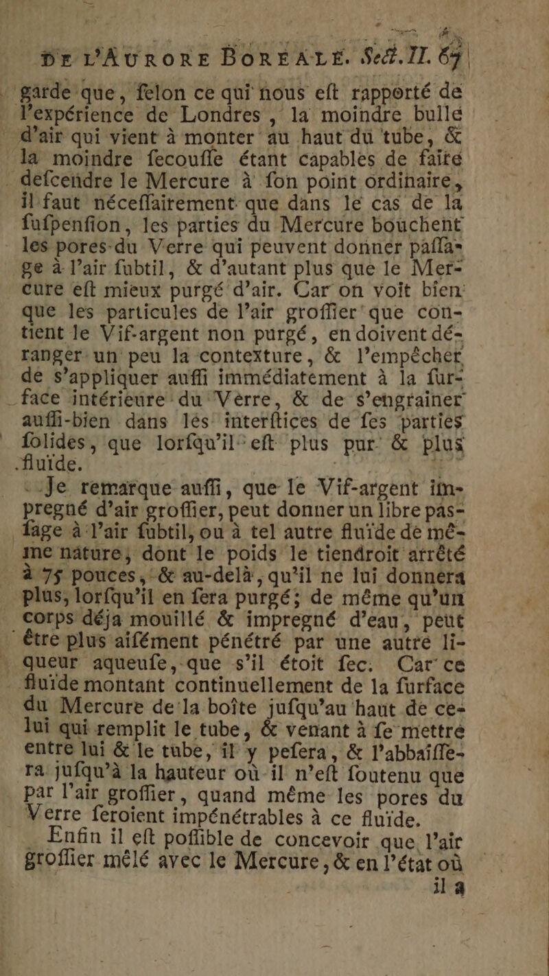 + en Dr L'AURORE BOREALE. Sect. II. 67 expérience de Londres , la moindre bulle là moindre fecoufle étant capables de faite il faut néceflairement que dans le cas de la fufpenfion, les parties du Mercure bouchent les pores-du Verre qui peuvent donner pafla= ge à l’air fubtil, &amp; d’autant plus que le Mer- cure eft mieux purgé d’air. Car on voit bien: ue les particules de l’air groffier'que con- ent le Vif-argent non purgé, en doivent dé- ranger: un peu la contexture, &amp; l’empècher de s’appliquer auffi immédiatement à la fur- aufli-bien dans lés interftices de fes parties CAE que lorfqu’il’eft plus pur &amp; plus fluide. | 1: Je remarque auffi, que le Vif-argent iln- pregné d’air groffer, peut donner un libre pas- fage à l'air fubtil, ou à tel autre fluïde de mé- me näâture, dont le poids le tiendroit arrêté à 75 pouces, &amp; au-delà, qu’il ne lui donnera corps déja mouillé &amp; impregné d’eau, peut queur aqueufe, que s’il étoit fec: Car’ ce q &gt; q du Mercure dela boîte jufqu’au haut de ce- Jui qui remplit le tube, &amp; venant à fe mettre entre lui &amp; le tube, il y pefera, &amp; l’abbaîffe- ra jufqu’à la hauteur où il n’eft foutenu que par l'air groffier, quand même les pores du . Enfin il eft poflible de concevoir que l'air groffier mêlé avec le Mercure, &amp; en l’état où il 4