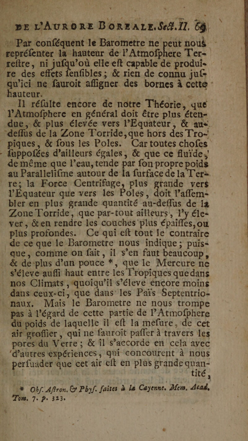 | LL ÈRE L _ pe L'AURORE BorraLe.Sef.il. 6ÿ {Par conféquent le Barometre ne peut noué repréfenter la hauteur de l’Atmofphere Ter&lt; reftre, ni jufqu’où elle eft capable de produi- re des effets fenfibles; &amp; rien de connu juf= qu'ici ne fauroit afligner des bornes à cette : NS MR RER FER 11 réfulte encore de notre Théorie, que l’Atmofphere en général doit être plus éten- due, &amp; plus élevée vers l’Equateur, &amp; aus. -deflus de 1a Zone T'orride,que hors des T'ro- . piques, &amp; fous les Poles. Car toutes chofes - fuppofées d’ailleurs égales, &amp; que ce fluide. de même que l’eau, tende par fon propre poids au Paralleïifme autour de la furface de la T'erz re; la Force Centrifuge, plus grande vers l’Equateur que vers les Poles, doit l’aflem- bler en plus grande quantité au-deffus de 12 Zone Torride, que par-tout ailleurs, 1’y éle- ver , &amp;en rendre les couches ‘plus épaiffes,ouw plus profondes. Ce qui eft tout le contraire de ce quele Barometre nous indique; puis= que, corñme on fait, il s’en faut beaucoup, &amp; de-plus d’un pouce *, que le Mercure ne s'éleve auffi haut entre les l'ropiques quedans nos Climats ,‘quoiqu’il s’éleve encore moins dans ceux-ci, que dans’ les Païs Septentrio- naux. Mais le Barometre ne nous trompe pas à l'égard de cette partie de l’Atmofphere dupoids de laquelle il eft Ia méfure, de cet air groflier, qui ne fauroît pañler à travers les pores du Verre ; &amp; il s’accorde en cela ayec ‘d’autres éxpériences, qui concourent à nous perfuader que cet air eft en plus grande quan- | tité, % Obf. Afiron. © Pbnf. faites à la Cayenne. Mem. Acad, Tom. 7. P+ 3123