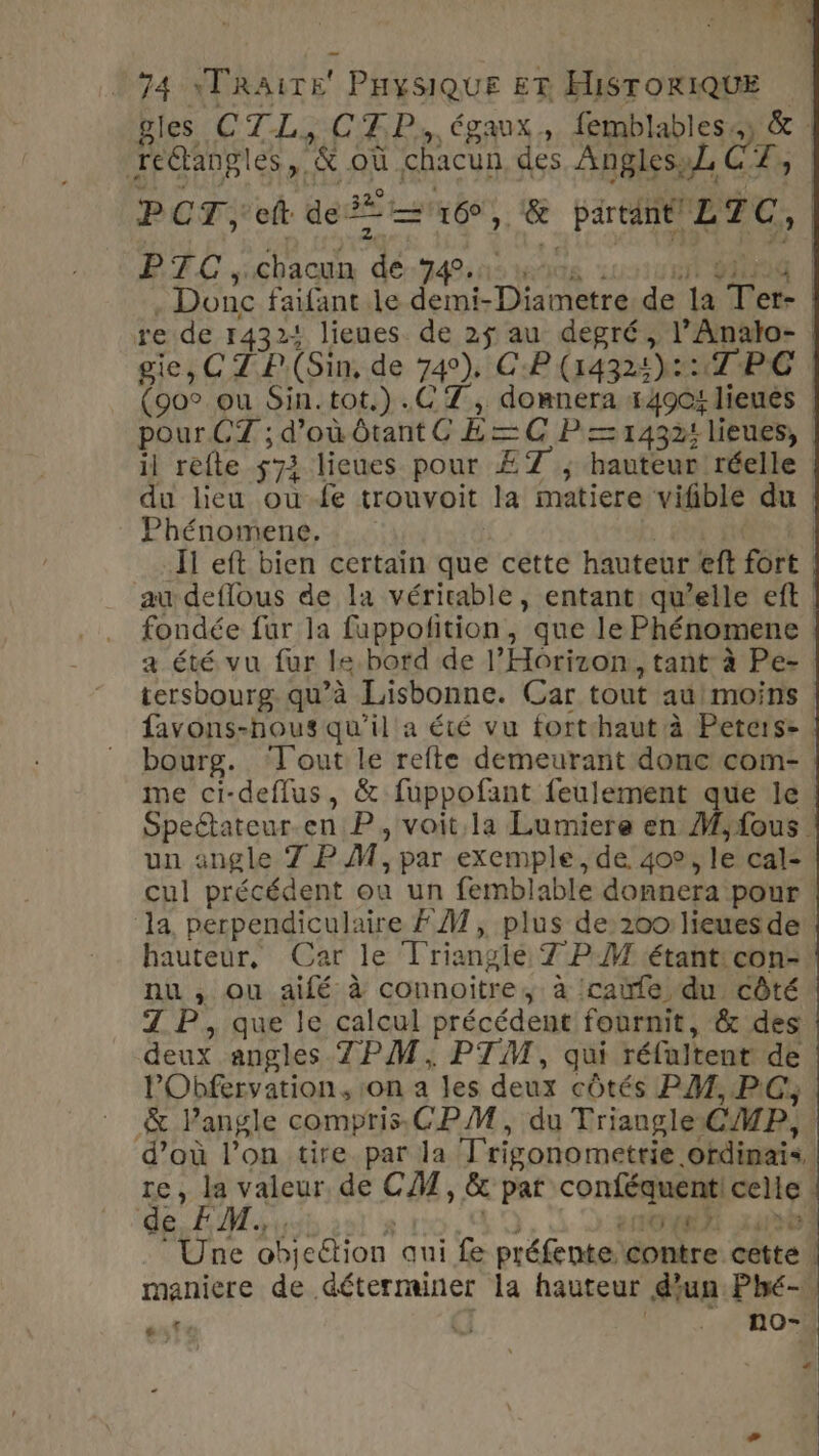 74 YTRAITE PHYSIQUE ET HISTORIQUE gles CTL, CTP. égaux, femblablessy &amp; : redtangles, &amp; où chacun des Angles,L A Ve PCT ef de —'u6, &amp; partant LZC, PE C sicbacun dé dins is 00100 | . Donc faifant le demi-Diametre.de la Ter- | re de 14324 lieues de 25 au degré, l’Analto- | giesC TP(Sin, de 74°), CP (1432: 2 1P:G | (oo ou Sin.tot.).C 7, domnera 14904 1lieués | pour CT ; d'oùbtant( E=C P = 14324 lieues, | il refte 572 lieues pour ET ; hauteur réelle | du lieu ou-fe trouvoit la matiere vifible du | Phénomene, : i #01 | Il eft bien certain que cette hauteur eft fort au deflous de la véritable, entant: qu’elle eft fondée fur la fuppofition, que le Phénomene ! a été vu fur le bord de l’Horizon, tant à Pe- tersbourg qu’à Lisbonne. Car tout au moins favons-hous qu'il a été vu forthaut à Peters. bourg. ‘Tout le refte demeurant donc com- me ci-deffus, &amp; fuppofant feulement que le Speétateur-en P, voit la Lumiere en M,fous | un angle 7 PM, par exemple, de. 409, le cal- cul précédent où un femblable donnera pour. ‘la perpendiculaire FAT, plus de: 200 lieues de hauteur, Car le Triangle 7 PM étant:con- nu , ou aifé à connoitre, à :caule du côté Z P, que le calcul précédent fournit, &amp; des deux angles TPM, PTM, qui réfultent de l'Obfervation, :on a les deux côtés PM, PC, &amp; lPangle compris CPM, du Triangle CMP, : d’où l’on tire par la Trigonometrie ofdinais, re, la valeur de CM, &amp; pat conféquent! celle de AM hub 810. 40 LOUE 240501 Une objection qui fe préfente contre cette, maniere de déterminer la hauteur d'un: Phé- dx + T | . no- “