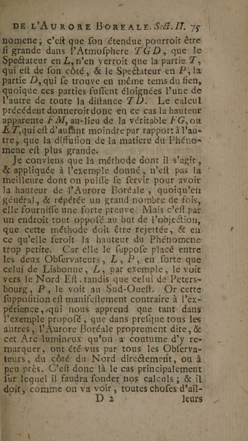 aie ; # 4 DE L'AURORE BOREALE.S2%.11. ÿ$ | | s nomene; c’eft que fon étendue pourroit être fi grande dans l’Atmofphere 7GD, que le Speétateur en L, n’en verroit que la partie 7, qui eft de fon côté, &amp; le Speétateur en P,la partie D, qui fe trouve en même tems du fien, quoique ces parties fuflent éloignées l’une de l’autre de toute la diftance 7 D. Le calcul précédent donneroitdonc en ce cas la hauteur apparente À M, au-lieu de la véritable FG,ouw Z,quielt d’aufant moindre par rapport à l’au- trejsque la diffufion de la matiere du Phéno= mene eft plus grande. gs … Je conviens que la méthode dont il s’agit, -&amp; appliquée à l'exemple donné, n’eit pas la meilleure dont on puifle fe fervir pour avoir la hauteur de J’Aurore Boréale , quoiqu’en elle fournifle une forte preuve: Mais c’eft par un endroit tout oppofé au but de l’objeétion, que cette méthode doit être rejettée, &amp; en ce qu’elle feroit la hauteur du Phénomene trop petite. Car elle le fuppofe placé entre les deux Obfervateurs, L, P ,,en forte que celui de Lisbonne, Z, par exemple, le voit vers, le Nord-Eft . tandis que celui de Peters- bourg, P., le voit au Sud-Oueft. Or cette fuppofition eft manifeftement contraire à l’ex- périence «qui nous apprend que tant- dans l’éxemple propofé , que dans prefqne tous les autres, l'Aurore Boréale proprement dite, &amp; cet Arclumineux qu’on’-a coutume d’y re- marquer, ont été vus par tous les Obferva- teurs, du côté du Nord dircétement, ou à peu près. C’eft donc là le cas principalement fur lequel il faudra fonder nos calcals ; &amp; il doit, comme on va voir, toutes chofes d’ail- 1 D 2 leurs RE | f M | |