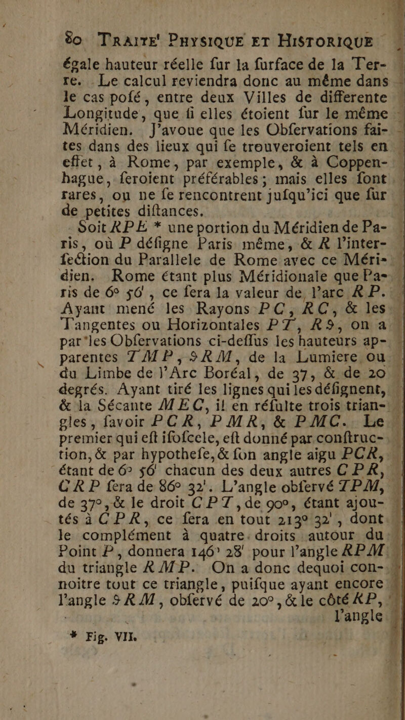 re. . Le calcul reviendra donc au même dans le cas pofé, entre deux Villes de differente « Longitude, que fi elles étoient fur le même - Méridien. J'avoue que les Obfervations fai- … tes dans des lieux qui fe trouveroient tels en « effet, à Rome, par exemple, &amp; à Coppen- hague, feroient préférables ; mais elles font … rares, ou ne fe rencontrent jufqu’ici que fur de petites diftances. Soit APE * une portion du Méridien de Pa- « ris, où P défigne Paris même, &amp; À l’inter- feétion du Parallele de Rome avec ce Méri- dien. Rome étant plus Méridionale que Pa= ris de 6° 56, ce fera la valeur de, arc À P. Ayant mené les Rayons PC, RC, &amp; les T'angentes ou Horizontales P7, R9,on a parles Obfervations ci-deflus les hauteurs ap- « parentes 7 MP, SRM, de la Lumiere ou du Limbe de l’Arc Boréal, de 37, &amp; de 20 degrés. Ayant tiré les lignes qui les défignent, « &amp; la Sécante MEC, il en réfuite trois trian-° gles, favoir PCR, PMR, &amp; PMC. Le premier qui eft ifofcele, eft donné par conftruc-,… tion, &amp; par hypothefe, &amp; fon angle aigu PCA, « étant de 6° $6' chacun des deux autres CPR, « CR P fera de 86° 32. L’angle obfervé 7PM, « de 37°, &amp; le droit CPT , de 90°, étant ajou- « tés à CPR, ce fera en tout 213° 32 , dont. le complément à quatre: droits autour du Point P, donnera 146 28' pour l’angle RPM: du triangle À MP. On a donc dequoi con-» noitre tout ce triangle, puifque ayant encore l'angle 3 RM, obfervé de 20°, &amp; le côté XP, # | l'angle «