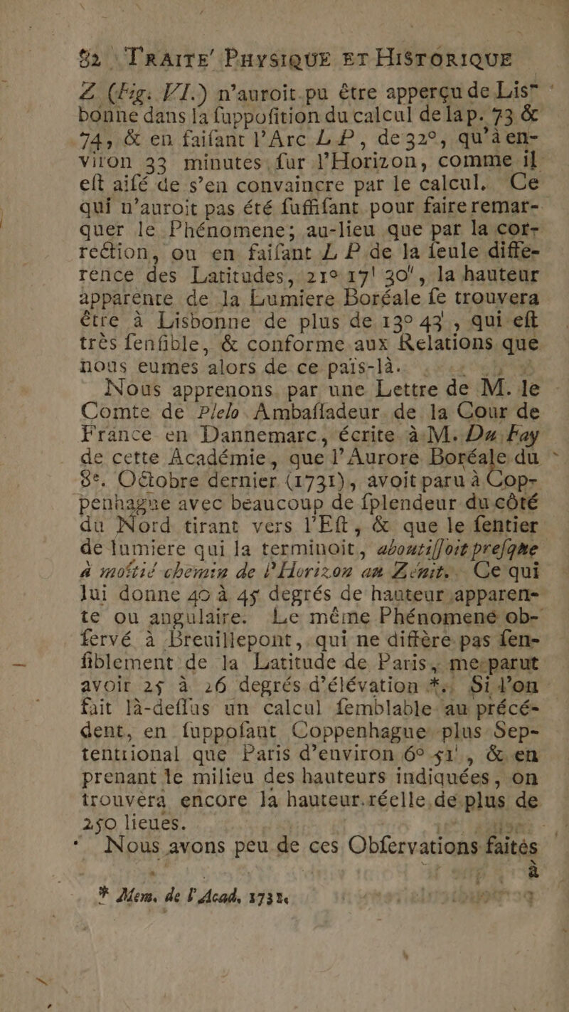 Z (Fig: VI.) n’auroit.pu être apperçu de Lis” bonne dans la fuppoñition du calcul de lap. 73 &amp;r .74, &amp; en faifant l’Arc LP, de32°, qu'àen- viion 33 minutes fur J'Horizon, comme 1] eft aifé de s’en convaincre par le calcul. Ce qui n’auroit pas été fuffifant pour faire remar- quer le Phénomene; au-lieu que par la cot- reétion, ou en faifant ZL P.de Ja feule diffe- rence des Latitudes, 21° 17! 30, la hauteur apparente de la Lumiere Boréale fe trouvera être à Lisbonne de plus de 13° 43, qui eft très fenfble, &amp; conforme aux Relations. que nous eumes alors de ce pais-là. 1:42 Wa Nous apprenons. par une Lettre de M.1e Comte de P/elo. Ambafladeur. de la Cour de France en Dannemarc, écrite. à M. Du, Fay de cette Académie, que l’Aurore AE ce 8°. Oétobre dernier (1731), avoit paru à Cop- penhagne avec beaucoup de fplendeur ducôté du Nord tirant vers l'Eft, &amp; que le fentier de lumiere qui la terminoit, aéoutifloitprelgne à moitié chemin de l'Hvrizon an Zenit. Ce'qui Jui donne 40 à 45 degrés de hauteur ,apparen- te ou angulaire. Le même Phénomené ob- fervé à Breuillepont, qui ne diffère pas fen- fiblement de la Latitude de Paris, metparut avoir 2$ à 26 degrés d’élévation #4 SiVon fait là-deflus un calcul femblable-aw précé- dent, en fuppofant Coppenhague plus Sep- tentrional que Paris d'environ 6° 41, &amp;.en prenant le milieu des hauteurs indiquées, on trouvéra encore la hauteur.réelle,de-plus de 2$0 lieues. Talro C'E “Nous avons peu de ces Obfervations faités ae | N'S 0e