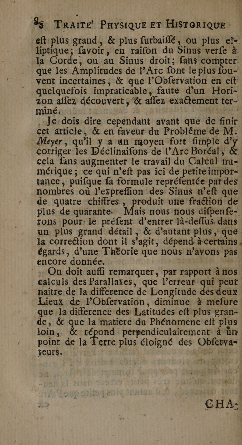 eft plus grand, &amp; plus furbaiflé, ou plus eï= liptique; favoir, en raifon du Sinus verfe à la Corde, ou au Sinus droit; fans compter que les Amplitudes de l'Arc font le plus fou- vent incertaines, &amp; que l'Obfervation en eft quelquefois impraticable, faute d’un Hori- zon aflez découvert , &amp; aflez exaétement ter- Mme « £ | LE ET al rs .-Je:dois dire cependant avant que de finir cet article, &amp; en faveur du Problème de M. Meyer, qu'il y a un moyen fort fimple d'y corriger les Déclinaifons de l’Arc Boréal, &amp; cela fans augmenter le travail du Calcul nu- mérique; ce qui n’eft pas ici de petiteimpor- tance, puifque fa formule repréfentée par des nombres où l’expreflion des Sinus n’eft que de quatre chiffres, produit une fraétion de plus de quarante. Maïs nous nous difpenfe- rons pour: le préfent d’entrer là-deflus. dans un plus grand détail, &amp; d’autant plus, que la correétion dont il s’agit, dépend: à certains. égards, d’une Th£orie que nous r’avons pas encore donnée. | : On doit aufli remarquer, par rapport à nos calculs des Parallaxes, que l’erreur qui peut naitre de la difference de Longitude des deux Lieux de FObfervation, diminue à mefure que la difference des: Latitudes eft plus gran- de, &amp; que la matiere du Phénomene eft plus loin, &amp; va perpendiculairement à ün point de la Ferre plus éloigné des Obferva= feurs, CORTE À +