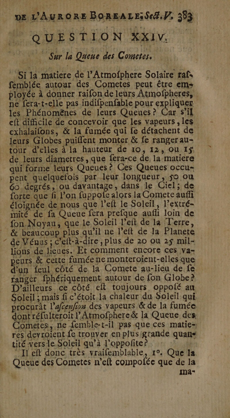 MP'OUES TLLON AKIV à Sur la Quene des Cometes, ‘Si la matiere de l’Atmofphere Solaire raf. femblée autour des Cometes peut être em ployée à donner raïifon de leurs Atmofpheres, ne fera-t-elle pas indifpenfable pour expliquer les Phénomënes de leurs. Queues ? Car S’i eft difficile de concevoir que les vapeurs , les exhalaifons, & la fumée qui fe détachent de leurs Globes puiflent monter & fe ranger au- tour d’elles à la hauteur de 10, 12, ou 1$: de leurs diametres , que fera-ce de, la matiere qui forme leurs Queues? Ces Queues occu- _ pent quelquefois par leur longueur, jo ou 60 .degrés, ou davantage, dans le Ciel; de forte que fi l’on fuppole alors la Comete auffi éloignée de nous que l’elt le Soleil, l’extré- imité de fa Queue fera prefque aufli loin de fon Noyau, que le Soleil l’eit de la Terre, & beaucoup plus qu’il ne l’eft de la Planete de Vénus ; C’eft-à-dire, plus de 20 ou 2$ mil- lions de lieues. Et comment encore ces va- peurs & Cette fumée ne monteroient-elles que d'un feul côté de la Comete au-lieu de fe fangèr, fphériquement autour de fon Globe? D'ailleurs ce côté eft toujours oppolé au Soleil ; mais fi c’étoit.la chaleur du Soleil qui procurat l’afcenfon des vapeurs & de la fumée dont réfuiteroit l’Atmofphere & la Queue des: Cometes, ne femble-t-il pas que ces matie- res devroient fe trouver en plusigtande quans tité vers le Soleil qu’à l’oppofite? “Il eft donc très vraifemblable, 1°. Que 12 . Queue des Counetes n’eft compoféce que de la f imna- \