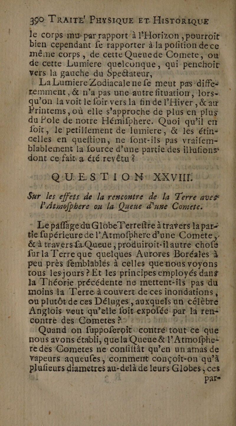 be. 390 TRAITE. PuySiQUE ET HISTORIQUE le corps mur par rapport’ à l’'Horizon ; pourroit bien cependant fe rapporter à la pofition dece même corps, de cette Queuede Comete, ow de cette Lumiere quelconque, qui penchoit vers la gauche du Speétateur, L. La LumiereZodiacalene fe meut pas'diffes remment,& n’a pas une autre fituation', lors- qu’on la voit le foir vers la fin de l’Hiver , &aw Printems, où elle s'approche de plus en plus du Pole de notre Hémifphere. Quoi qu’il em loit, le petiilement de lumiere, & les étins celles en queftion, ne font-ils pas vraifem- blablement la fource d’une partie des illufions: dont ce:fait a été revêtu ? va Q:U:E 8 T I ON XXVIIT Sxr les effets de la rencontre de la Terre ave PAtmojphere on la Quene d'une Comete. - Le paffagedu GlobeT'erreitre à travers lapar? tie fupérieure de l’Armofphere d’une:Comete ;: &à travers fa Queue , produiroit-ilautre chofs für la Terre que quelques Aurores Boréales à . peu près fémblablés à celles quenousvoyons | tous les jours ? Et les principes employés dans la Théorie précédente ne mettent-ils pas du moins la Terre à couvert deces inondations, ou plutôt de ces Déluges!, auxquels un célèbré Anglois veut qu’elle foit-expoléé par la ren< contre-desGomeres A2 29113 bise Ra inx 9 Quand'on fuppoferpit contré: tout'ce ‘que nous avons établi, que la Queue & 1 Atmofphe- re des Gometes ne conliftât qu’en un atnas de vapeurs aqueufes, comment conçoit-on qu’à plufieurs diametres au-delà de leurs Globes ;ces - pars