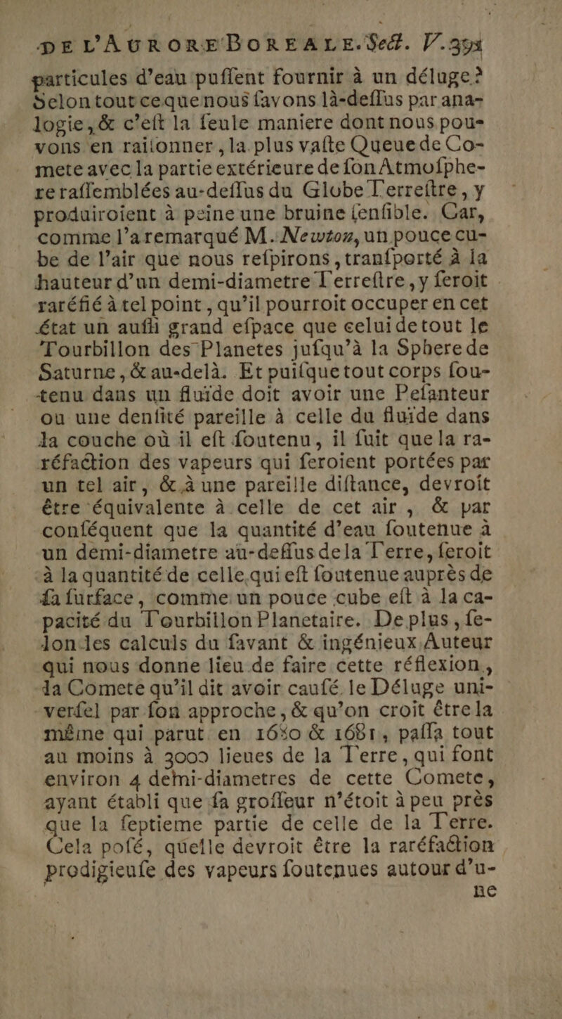 particules d’eau puffent fournir à un déluge? Selontoutcequenous favons là-deffus par ana- logie,& c’elt la feule maniere dont nous pou vons en raitonner , la. plus vafte Queuede Co- mete avec la partie extérieure de fon Atmofphe- re raflemblées au-deffus du Glube T'erreftre, y produiroient à peine une bruine {enfble. Car, comme l’aremarqué M. Newtoz, un pouce cu- be de l’air que nous refpirons ,tranfporté à la hauteur d’un demi-diametre T'erreftre, y feroit raréfié à tel point , qu’il pourroit occuper en cet état un auf grand efpace que celuidetout le Tourbillon des Planetes jufqu’à la Sphere de Saturne , & au-delà. Et puilque tout corps fou- tenu dans un fluide doit avoir une Pelanteur ou une denfité pareille à celle du fluide dans Ja couche où il eft foutenu, il fuit que la ra- réfaétion des vapeurs qui feroient portées par un tel air, &.à une pareille diftance, devroit être équivalente à celle de cet air , & par conféquent que la quantité d’eau foutenue à un démi-diametre au-defus dela Terre, feroit ‘à la quantité de celle.qui eft foutenue auprès de {a furface, comme: un pouce cube eit à la ca- pacité du Tourbillon Planetaire. De plus, fe- Joncles calculs du favant & ingénieux Auteur qui nous donne lieu de faire cette réflexion, da Comete qu’il dit avoir caufé le Déluge uni- verfel par fon approche, & qu’on croit étre la même qui parut en 16%o & 1681, palla tout au moins à 3009 lieues de la Terre, qui font environ 4 deMi-diametres de cette Comete, ayant établi que fa grofleur n’étoit à peu près que la feptieme partie de celle de la Terre. Cela pofé, quelle devroit être la raréfaétion prodigieufe des vapeurs foutenues autour d’u- ne