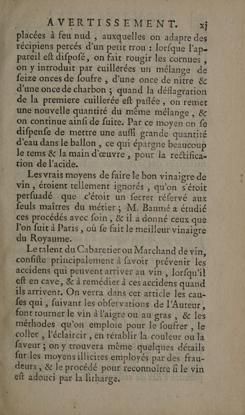 placées à feu nud , auxquelles on adapte des récipiens percés d’un petit trou : lorfque l'ap= pareil eft difpofé, on fait rougir les cornues , on y introduit par cuillérées un mélange de feize onces de foufre , d’une once de nitre &amp; d’une once de charbon ; quand la déflagration de la premiere cuillerée eft pañlée , on remet une nouvelle quantité du même mélange, &amp; on continue ainfi de fuite. Par ce moyen on fe difpenfe de mettre une auffi grande quantité d’eau dans le ballon , ce qui épargne beaucoup le tems &amp; la main d'œuvre , pour la redtifica- tion de l'acide. Les vrais moyens de faire le bon vinaigre de vin , éroient tellement ignorés , qu’on s'étoit perfuadé que c’étoit un fecret réfervé aux feuls maîtres du métier; M. Baumé a étudié ces procédés avec foin, &amp; il à donné ceux que lon fuit à Paris , où fe fait le meilleur vinaigre du Royaume. Le talent du Cabaretier ou Marchand de vin, confifte principalement à favoir prévenir les accidens qui peuvent arriver au vin , lorfqu’il eft en cave, &amp; à remédier à ces accidens quand ils arrivent. On verra dans cet article les cau- fes qui , fuivant les obfervations de l’Auteur, font tourner le vin à l'aigre ou au gras , &amp; les méthodes qu’on emploie pour le foufrer , le coller , l’éclaircir , en rétablir la couleur ou la faveur ; on y trouvera même quelques détails futiles moyensillicires employés par des frau- deurs , &amp; le procédé pour reconnoirre fi le vin eft adouci par la litharge.