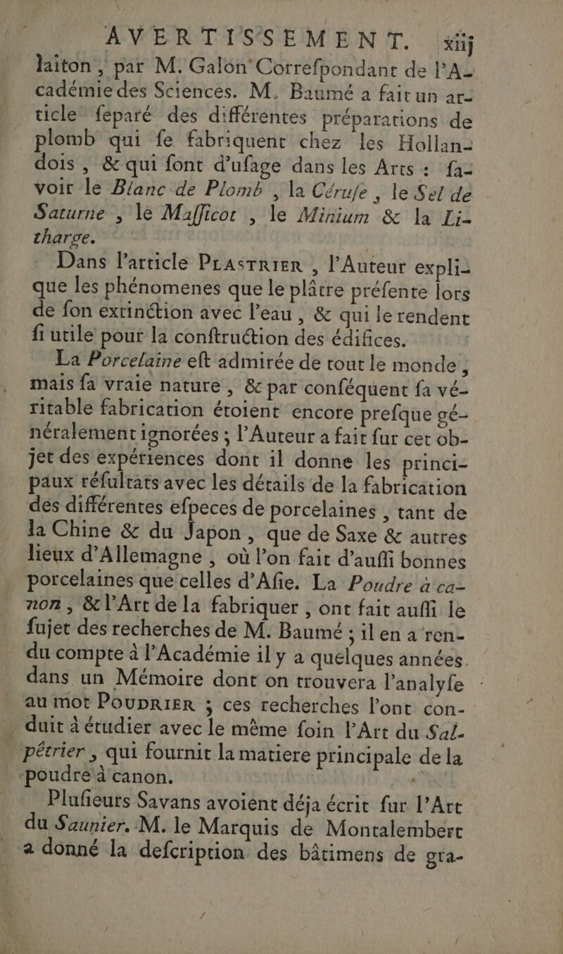 laiton, par M. Galon Correfpondanr de l'A cadémie des Sciences. M. Baumé à fait un ar- ticle féparé des différentes préparations de plomb qui fe fabriquent chez les Hollan- dois , &amp; qui font d’ufage dans les Arts +: fa voir le Blanc de Plomb , la Cérufe , le Sel de Saturne ; le Mafficor , le Minium &amp; la Li- tharge. Dans l'article PLAsrrier , l’Auteur expli- que les phénomenes que le plâtre préfente lors de fon extinétion avec l’eau, &amp; qui le rendent fi utile pour la conftruction des édifices. La Porcelaine eft admirée de tout le monde i mais fa vraie nature, &amp; par conféquent fa vé- ritable fabrication étoient encore prefque gé- néralement ignorées ; l’Auteur a fait fur cet ob- jet des expériences dont il donne les princi- paux réfultats avec les détails de la fabrication dés différentes efpeces de porcelaines , tant de la Chine &amp; du Japon, que de Saxe &amp; autres lieux d'Allemagne ; où l’on fait d’aufi bonnes porcelaines que celles d’Afie. La Poudre à ca- non , &amp; l'Art de la fabriquer , ont fait auffi le fajet des recherches de M. Baumé ; il en a ren- du compte à l’Académie il y à quelques années. dans un Mémoire dont on trouvera l’analyfe au mot PoupriEer ; ces recherches l'ont con- | duit à étudier avec le même foin l'Art du Saf- pétrier ; qui fournit la matiere principale de la “poudre à canon. Pluñeurs Savans avoient déja écrit fur l'Art du Saunier, M. le Marquis de Montalembert + donné la defcriprion des bâtimens de gta-