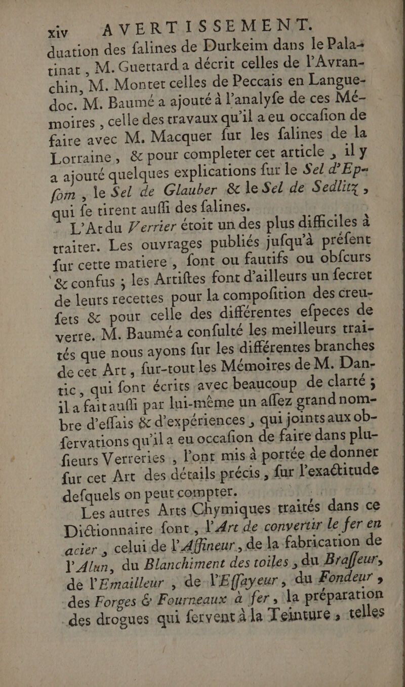 duation des falines de Durkeim dans le Pala rinat , M. Guettard a décrit celles de l'Avran- chin, M. Monter celles de Peccais en Langue- doc. M. Baumé a ajouté à l’analyfe de ces Mé- moires , celle des travaux qu'il aeu occafion de faire avec M. Macquer fur les falines de la Lorraine, &amp; pour complerer cet article , il y a ajouté quelques explications fur le Se! ’'Ep- fom , le Sel de Glauber &amp; le Sel de Sedlitz, ui fe tirent auffi des falines. L’Acdu Ferrier étroit un des plus difficiles à rraiter. Les ouvrages publiés jufqu'à préfent fur cette matiere , font ou fautifs ou obfcurs ‘&amp; confus ; les Artiftes font d’ailleurs un fecret de leurs recettes pour la compofition des creu- fers &amp; pour celle des différentes efpeces de verre. M. Bauméa confulté les meilleurs trai- tés que nous ayons {ur les différentes branches de cet Art, fur-toutles Mémoires de M. Dan- tic, qui fonc écrits avec beaucoup de clarté ; ila faitaufli par lui-même un aflez grand nom- bre d’effais &amp; d'expériences , qui jointsaux ob- fervations qu'il a eu occafion de faire dans plu- fieurs Verreries , l'ont mis à portée de donner fur cet Art des détails précis , fur l'exactitude defquels on peut compter. NE Les autres Arts Chymiques traités dans ce Dictionnaire font , l’Art de convertir le fer en acier , celui de PAffineur, de la fabrication de l'Alun, du Blanchiment des toiles du Braffeur, dé l'Emailleur , de V'Effayeur, du Fondeur , des Forges &amp; Fourneaux à fer, la préparation _des drogues qui fervent à la Teinture ; telles