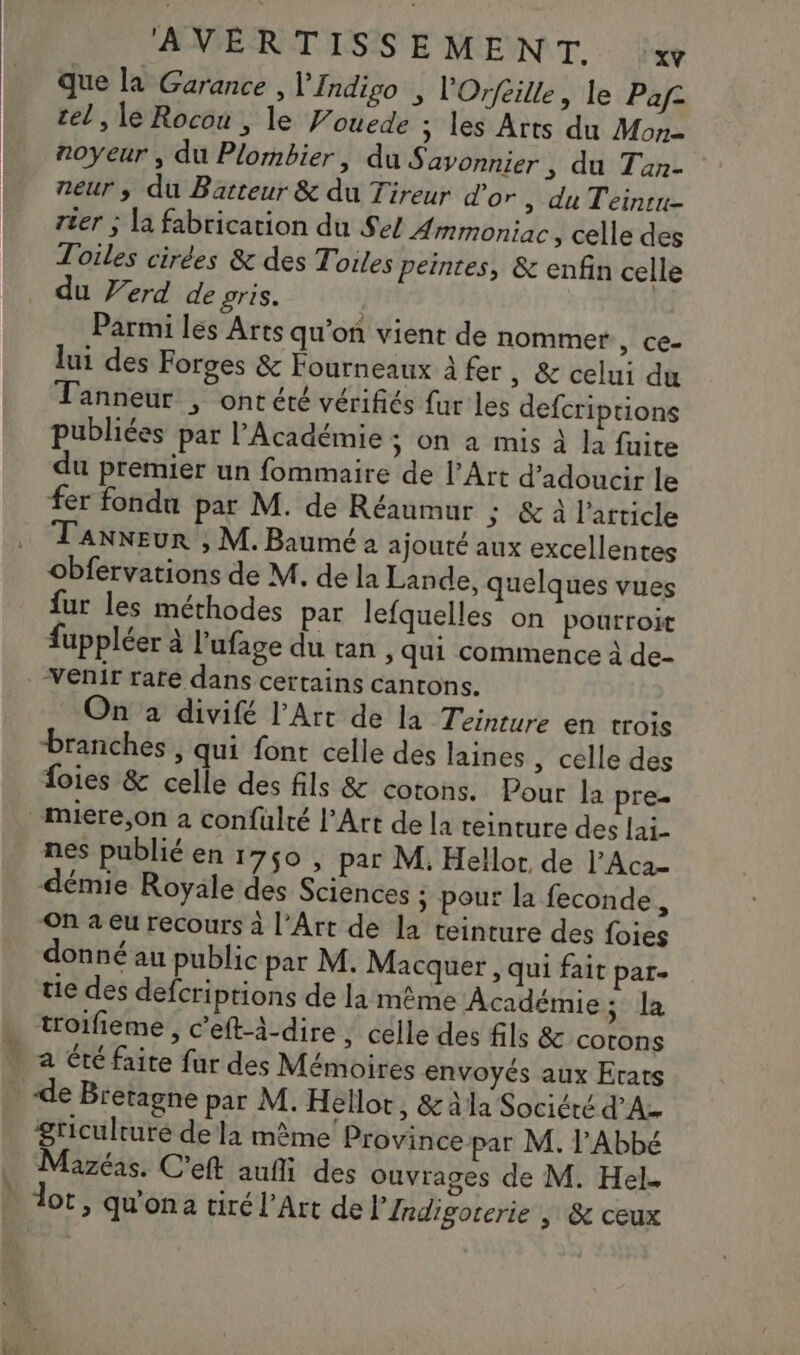 ÆNPERITLSS E MENT. le que la Garance , lfndipo , l'Orfeille, le Pape tel , le Rocou , le Vouede ; les Arts du Mon noyeur , du Plombier, du Savonnier, du Tan- neur, du Batteur &amp; du Tireur d’or , du Teinru- rter ; la fabrication du Sel Ammoniac , celle des Toiles cirées &amp; des Toiles peintes, &amp; enfin celle du Verd de pris. | Parmi les Arts qu’on vient de nommer , Ce- lui des Forges &amp; Fourneaux à fer, &amp; celui du Tanneur | ont été vérifiés fur les defcriptions publiées par l’Académie ; on a mis À la fuite du premier un fommaire de l'Art d’adoucir le fer fondu par M. de Réaumur ; &amp; à l’article Tanneur , M. Baumé a ajouté aux excellentes obfervations de M. de la Lande, quelques vues fur les méthodes par lefquelles on pourroit fuppléer à l'ufage du tan , qui commence à de- venir rare dans certains cantons. On à divifé l’Art de la Teinture en trois branches, qui font celle des laines , celle des foies &amp; celle des fils &amp; corons. Pour la pre- _miere,on a confulté l’Art de la teinture des lai- nes publié en 1750 , par M. Hellor de l’Aca= démie Royale des Sciences ; pour la feconde, On a eu recours à l'Art de la teinture des foies donné au public par M. Macquer , qui fait par- tie des defcriptions de la même Académie sci . troifieme, c’eft-4-dire, celle des fils &amp; cotons . a été faire fur des Mémoires envoyés aux Erats de Bretagne par M. Hellot, &amp; à la Société d’Az griculturé de la même Province par M. l'Abbé Mazéas. C'eft aufli des ouvrages de M. Hel. dot, qu'ona tiré l'Art de l’'Indigorerie | &amp; ceux