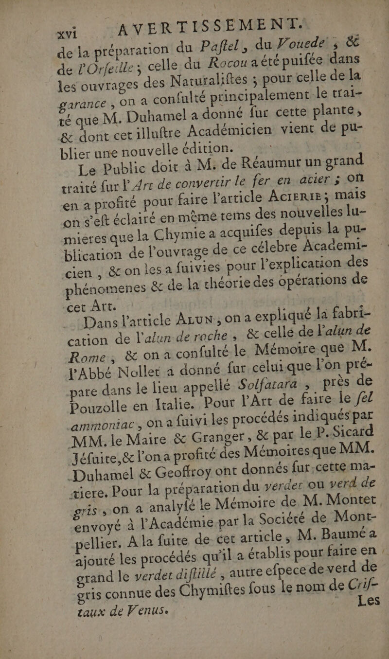 de la préparation du Paflel, du Vouede ; 8e de l'Orfeille; celle du Rocou a été puifée dans les ouvrages des Naturaliftes ; pour celle de la garance ; On à confulté principalement Je trai- té que M. Duhamel a donné fur cette plante, &amp; dont cet illuftre Académicien vient de pu- blier une nouvelle édition. 4 Le Public doit à M: de Réaumur un grand traité fur l'Arc de convertir le fer en acier ; Où en a profité pour faire l'article AcrERIE; mais on s’eft éclairé en mème tems des nouvelles lu- mieres que la Chymie a acquifes depuis la pu- blication de l’ouvrage de ce célebre Academi- cien , &amp;on les a fuivies pour l'explication des phénomenes &amp; de la théorie des opérations de cet Art. | Dans l’article ALUN,ona expliqué la fabri- ation de l'alun de roche ; &amp; celle de l’alun de Rome, &amp; on a confulté le Mémoire que M. l'Abbé Nollet a donné fur celuique l’on pré- pare dans le lieu appellé Solfatara , près de Pouzolle en Italie. Pour l'Art de faire le /el ammoniac, on a fuivi les procédés indiqués par MM. lie Maire &amp; Granger; &amp; par le P. Sicard Jéfnire,&amp; l'ona profité des Mémoires que MM. Duhamel &amp; Geoffroy ont donnés fur.cette ma- œiere. Pour la préparation du verder ou verd de gris s On à analy{é le Mémoire de M. Montet envoyé à l'Académie.par la Société de Mont- ellier. À la fuite de- cet article, M. Bauméa ajouté les procédés qu'il a érablis pour faire en grand le verdet difliilé ; autre efpece de verd de gris connue des Chymiftes fous Le nom de Crif- zaux de Venus. | Les =