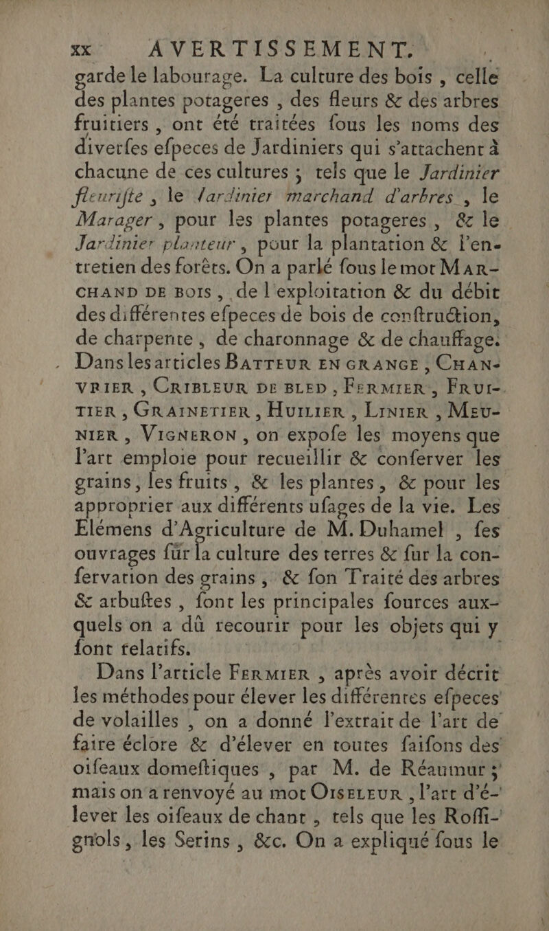 garde le labourage. La culture des bois , celle des plantes potageres , des fleurs &amp; des arbres fruitiers , ont été traitées {ous les noms des divetfes efpeces de Jardiniers qui s’attachent à chacune de ces cultures ; tels que le Jardinier fieurifte , le Jardinier marchand d'arbres , le Marager , pour les plantes potageres, &amp; le. Jardinier planteur , pour la plantation &amp; Pen- tretien des forêts. On a parlé fous lemot Mar- CHAND DE Bois, de l'exploitation &amp; du débit des différentes efpeces de bois de conftruétion, de charpente , de charonnage &amp; de chauffage: Danslesarticles BATTEUR EN GRANGE , CHAN- VRIER , CRIBLEUR DE BLED , FERMIER., FRUI-. TIER , GRAINETIER , HuILIER , LiNtER , Meu- NIER , VIGNERON , on expofe les moyens que Part emploie pour recueillir &amp; conferver les grains, les fruits, &amp; les plantes, &amp; pour les approprier aux différents ufages de la vie. Les Elémens d'Agriculture de M. Duhamel , fes ouvrages fur É culture des terres 8 faëla con: fervarion des grains , &amp; fon Traité des arbres &amp; arbuftes , font les principales fources aux- quels on a dû recourir pour les objets qui y font relatifs. Dans l’article FeRMIER , après avoir décrit les méthodes pour élever les différenres efpeces de volailles , on a donné l'extrait de l’art de faire éclore &amp; d'élever en toutes faifons des otfeaux domeftiques , pat M. de Réaumur ; mais on a renvoyé au mot OisELEUR , l’art d’é- lever les oifeaux de chant , tels que les Roffi- gnols , les Serins , &amp;c. On a expliqué fous le