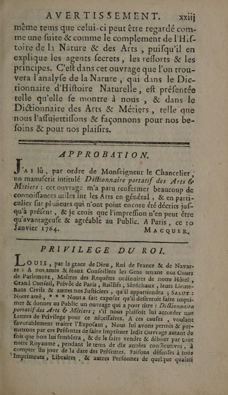 mème tems que celui-ci peut être regardé com- me une fuite &amp; comme Îe complement de l'Hif toire de là Nature &amp; des Arts , puifqu’il en explique les agents fecrets, les reflorts &amp; les principes. C’eft dans cet ouvrage que l’on trou- vera l'analyfe de la Nature, qui dans le Dic- tionnaire d'Hiftoire Naturelle, eft préfentée telle qu’elle fe montre à nous , &amp; dans le Dictionnaire des Arts &amp; Métiers, relle que “nous laflujettifflons &amp; façonnons pour nos be- foins &amp; pour nos plaifirs. ONE PES UE SJ NENG ADO Ee APPROBATION, J. 1 |ù, par ordre de Monfcigneur le Chancelier ; un manufcric intitulé Dééfionnaire portatif des Arts &amp; Métiers : cet ouvrage m'a paru renfermer beaucoup de * connoiffances uriles {ur les Arts en général , &amp; en parti- culier {ur pluñeurs qui n’ont point encore été décrits juf- qu'à préfent, &amp; je crois que l'impreffion n’en peut être qu'avantageufe &amp; agréable au Public. À Paris , Œ 10 Janvier 1764. MACQUER. LS on nt PRIVILEGE DU RO. OUIS, par la grace de Dieu , Roi de France &amp; de Navar: Fe : À nosamés &amp; féaux Confeillers les Gens tenans nos Cours de. Parlement, Maîtres des Requêtes ordinaires de notre Hôtel S Grand Confeil, Prévôt de Paris | Baillifs ; Sénéchaux , leurs Lieute- mans Civils &amp; autres nos Jufticiers , qu'il appartiendra ; SALUT : Notre amé, * * * Nousa fait expofer qu'il defireroit faire impri- mer &amp; donner au Public un ouvrage qui à pour titre : Didionnaire portatif des Arts &amp; Métiers ; s’il nous plaïfoit lui accorder nos Lertres de Privilege pour ce néseffaires. A ces caufes ; Voulanc favorablement traiter l’'Expofant, Nous lui avons permis &amp; per= mettons par ces Préfentes de faire imprimer ledit Ouvrage autant de fois que bon lui femblera , &amp; de le Aire vendre &amp; débiter par cout notre Royaume , pendant le rems de dix années conlfcutives »à compter fu jour de la dare des Préfentes, Faifons défenfes à tous *Imprimeurs, Libraires , &amp; autres lerfonnes de quelque qualité