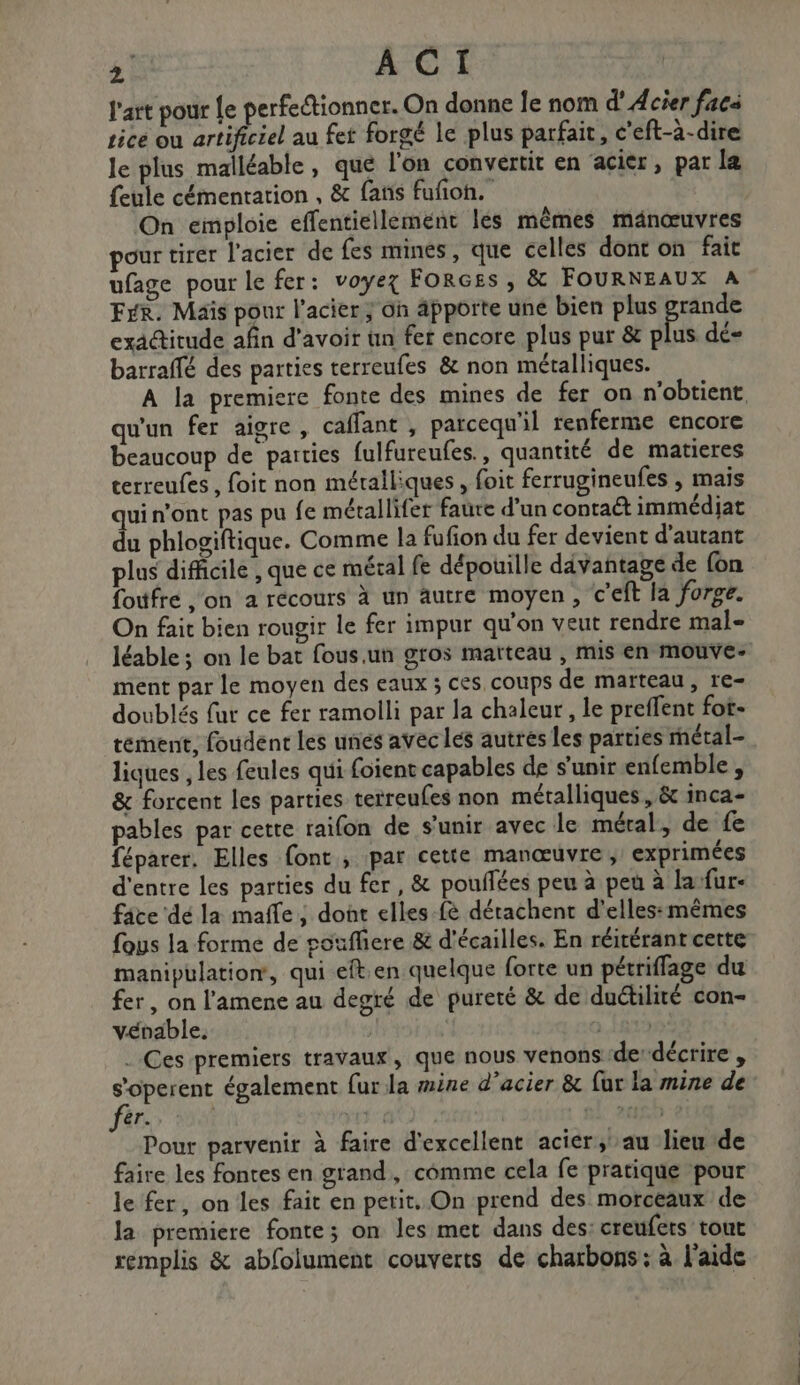 l'art pour Le perfectionner. On donne Îe nom d' Acier facs Lice ou PAM au fet forgé le plus parfait, c’eft-à-dire le plus malléable, que l'on convertit en acier, par læ feule cémentarion , &amp; fans fufñon. On emploie effentiellement les mêmes mänœuvres pour tirer l'acier de fes mines, que celles dont on fait ufage pour le fer: voyez ForGEs , &amp; FOURNEAUX A Fer. Maïs pour l'acier ; on apporte une bien plus grande exactitude afin d'avoir un fer encore plus pur &amp; et dé barraflé des parties terreufes &amp; non métalliques. qu'un fer aigre, caflant , parcequ'il renferme encore beaucoup de parties fulfureufes., quantité de matieres cerreufes , foit non métalliques , foit ferrugineufes , mais qui n’ont pas pu fe métallifer faure d’un contaét immédiat du phlogiftique. Comme la fufion du fer devient d'autant plus difficile , que ce métal fe dépouille davantage de {on foufre on a récours à un autre moyen, c’eft la forge. On fait bien rougir le fer impur qu'on veut rendre mal- ment par le moyen des eaux ; ces coups de marteau, re- doublés fut ce fer ramolli par la chaleur, le preffent fot- tement, foudent les unes avec les autres les parties rmétal- liques , les feules qui foient capables de s'unir enfemble, &amp; forcent les parties teireufes non métalliques, &amp; inca- pables par cette raifon de s'unir avec le méral, de fe féparer, Elles font, par cette manœuvre; exprimées d'entre les parties du fer , &amp; pouilées peu à peu à la-fur- fâce dé la maffe, dont elles-fè dérachent d'elles:mêmes fous la forme de voufliere &amp; d'écailles. En réirérant cette manipulation, qui eft en quelque forte un pétriffage du fer, on l'amene au degré de pureté &amp; de duétilité con- vébable. | ». 1973 . Ces premiers travaux, que nous venons dedécrire , soperent également fur la mine d'acier &amp; fur la mine de àr Fe PER TRS Pour parvenir à faire d'excellent acier, au lieu de faire les fontes en grand, cômme cela fe pratique pour le fer, on les fait en petit. On prend des morceaux de la premiere fonte; on les met dans des: creufets tout