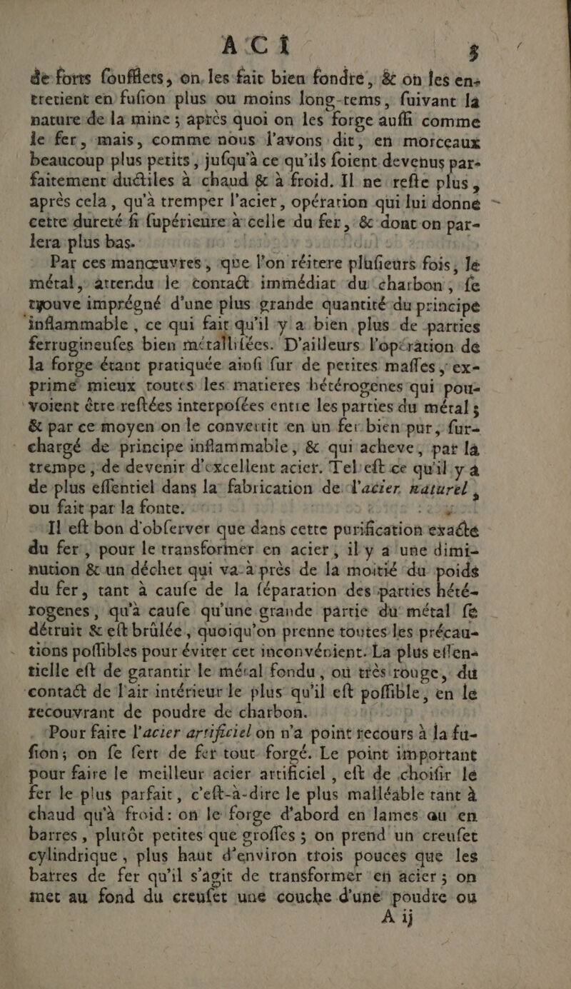 de fonts foufflets, on. les fair bien fondre , &amp; on les en: trerient en fufion plus où moins long-tems, fuivant là nature:de la mine ; après quoi on les forge auffi comme le fer, mais, comme nous l'avons dit, en morceaux beaucoup plus petits , jufqu’à ce qu’ils foient devenus par: faitement duétiles à chaud &amp; à froid. Il ne refte plus, après cela, qu'à tremper l'acier, opération qui lui donné - cetre dureté fr fupérienre a’ celle du fer, &amp; dont on par= lera plus bas. lai Ad: Par ces manœuvres, que l’on réitere plufeurs fois, Jé métal, atrendu le contra immédiat dw charbon, fe tyouve imprégné d’une plus grande quantité-du principe ‘inflammable , ce qui fair qu'il y a bien plus de parties ferrugineufes bien mérallifées. D'ailleurs l'opération de la forge étant pratiquée aivfi fur de petites mafles ; ex- prime mieux routes les matieres hétérogenes qui pou- ‘voient être reftées interpofées entre les parties du méral ; &amp; par ce moyen on le convertit en un fer bien pur, fur- * chargé de principe inflammable, &amp; qui acheve, pat 14 trempe ; de devenir d'excellent acier. Tel:eft ce qu'il y à de plus effentiel dans la’ fabrication de W'acier naturel à ou fait par la fonte. : | y Il eft bon d'obferver que dans cette purification exacte du fer, pour le transforiner en acier; il y 4 une dimi- nution 8 un déchet qui va-à près de là moitié du poids du fer, tant à caufe de la féparation desiparties hété- rogenes, qu'a caufe qu'une grande partie du métal fe détruit &amp;eftbrülée, quoiqu'on prenne toutes les précau- tions poflibles pour éviter cet inconvénient. La plus eflena ticile eft de garantir le méral fondu, où très rouge, du ‘contaét de l'air intérieur le plus qu'il eft poffible, en le recouvrant de poudre de charbon. pie | . Pour faire l'acier artificiel on n'a point recours à la fu- fion; on fe ferr de fer tout forgé. Le point impottant pour faire le meilleur acier artificiel , elt de choifir le Fer le plus parfait, c’eft-à-dire le plus malléable tant à chaud qu'à froid: on le forge d'abord en lames au en barres, plurôt petites que groffes ; on prend un creufet cylindrique , plus haut d'environ ttois pouces que les batres de fer qu'il s’agit de transformer eñ acier; on met au fond du creufet une couche d'une poudre ou ; À ij