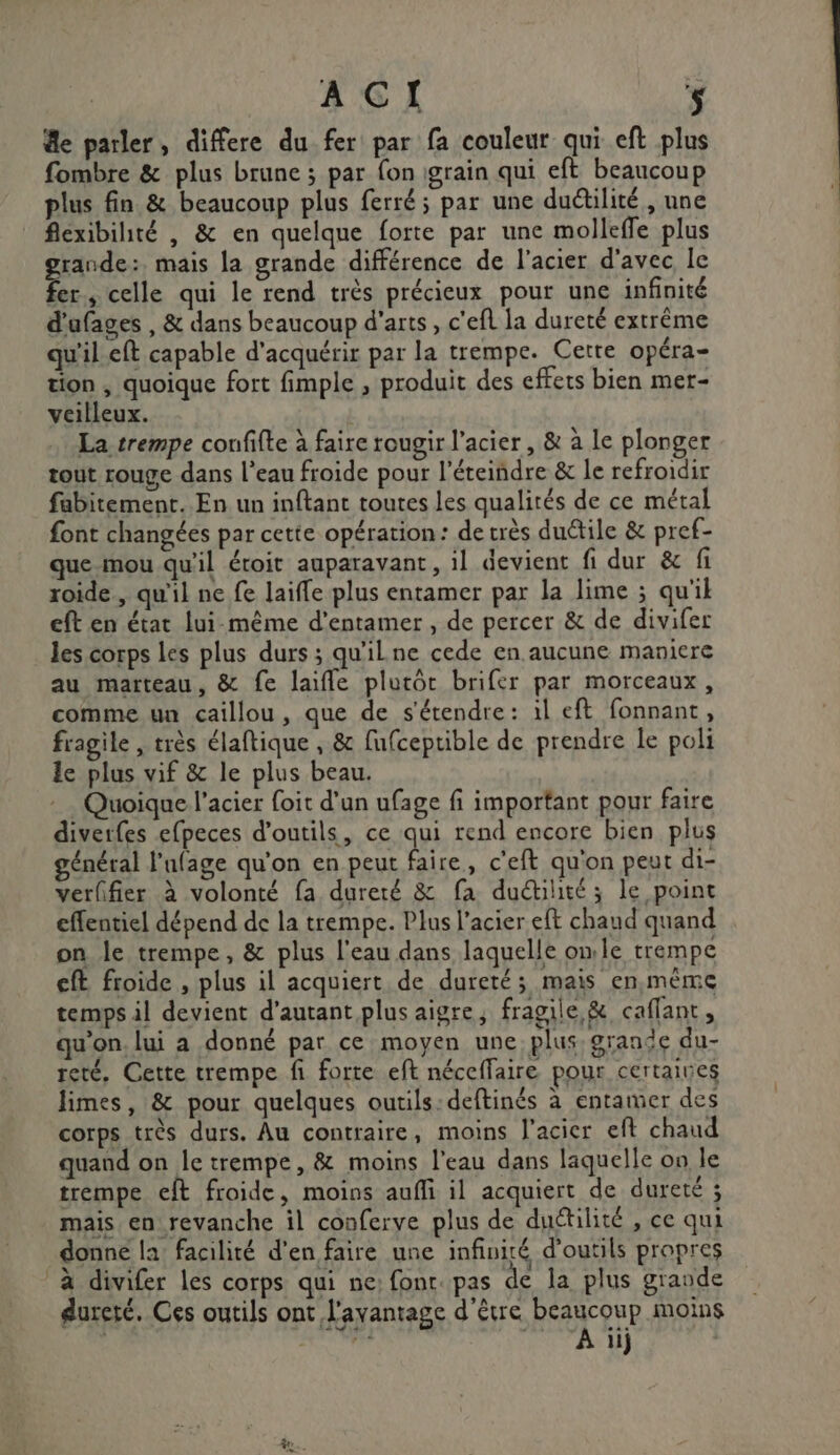 de parler, differe du_fer par fa couleur qui eft plus fombre &amp; plus brune ; par fon igrain qui eft beaucoup plus fin &amp; beaucoup plus ferré ; par une duétilité, une flexibihté , &amp; en quelque forte par une molleffe plus garde: mais la grande différence de l'acier d'avec le er, celle qui le rend très précieux pour une infinité d'ufages , &amp; dans beaucoup d'arts, c'efl la dureté extrême qu'il eft capable d'acquérir par la trempe. Cette opéra- tion , quoique fort fimple , produit des effets bien mer- veilleux. | La trempe confifte à faire rougir l’acier, &amp; à le plonger tout rouge dans l’eau froide pour l’éteiñdre &amp; le refroidir fabitement. En un inftant toutes les qualités de ce métal font changées par cette opération: de très duétile &amp; pref- que mou qu'il éroit auparavant, il devient fi dur &amp; fi roide., qu'il ne fe laifle plus entamer par la lime ; qu'il eft en état lui-même d'entamer , de percer &amp; de divifer les corps les plus durs ; qu'ilne cede en aucune maniere au marteau, &amp; fe laifle plutôt brifer par morceaux, comme un caillou, que de s'étendre: à1l eft fonnant, fragile , très élaftique , &amp; fufceptible de prendre le poli le plus vif &amp; le plus beau. Quoique l'acier foit d'un ufage fi important pour faire diverfes e{peces d'outils, ce qui rend encore bien plus général l'afage qu'on en peut faire, c'eft qu'on peut di- verffier à volonté fa dureté &amp; fa duétité ; le point effentiel dépend de la trempe. Plus l'acier eft chaud quand on le trempe, &amp; plus l'eau dans laquelle omle trempe ft froide , plus il acquiert de dureté; mais en,mème temps il devient d'autant plus aigre, fragile &amp; caflant, qu’on. lui a donné par ce moyen une. plus, grande du- reté, Cette trempe fi forte eft néceffaire pour certaines limes, &amp; pour quelques outils: deftinés à entamer des corps très durs. Âu contraire, moins l'acier eft chaud quand on le trempe, &amp; moins l’eau dans laquelle on le trempe eft froide, moins aufli il acquiert de dureté ; mais en revanche il conferve plus de duétilité , ce qui donne la: facilité d'en faire une infiniré d'outils propres à divifer les corps qui ne: fon. pas de la plus grande dureté. Ces outils ont l'avantage d'être beaucoup moins aida Ai