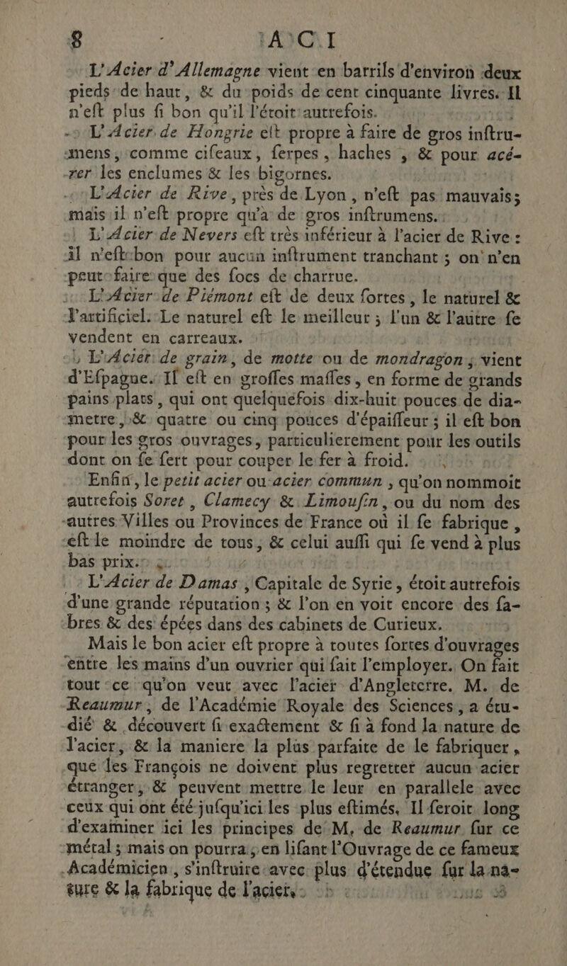 L'Acier d’ Allemagne vient en barrils d'environ ‘deux pieds:de haut, &amp; du poids de cent cinquante livres: Hl n'eft plus fi bon qu’il l'étoitiautrefois. * J - L'Acier de Hongrie elt propre à faire de gros inftru- mens, comme cifeaux, ferpes , haches ; &amp; pour acé- -rer les enclumes &amp; les bigornes. | «L'Acier de Rive, près de Lyon , n'eft pas mauvais; maïs il n’eft propre qu'a de gros inftrumens.: | L'ÆAcier de Nevers eft très inférieur à l’acier de Rive : Al n'eftcbon pour aucun inftrument tranchant ; on!'n’en peutofaire-que des focs de charrue. | L'Acier de Piémont eft de deux fortes, le naturel &amp; Y'artificiel. Le naturel eft le meilleur ; l'un &amp; l’autre fe vendent en carreaux. | | -, L'Aciér: de grain, de motte ou de mondragon:; vient d'Efpagne. If eft en groffes mafles, en forme de grands pains plats, qui ont quelquefois dix-huit pouces de dia- metre ,)&amp; quatre ou cinq pouces d'épaiffeur ; il eft bon pour les gros ouvrages, particulierement pour les outils dont on fe fert pour couper le fer à froid. : :, Enfin, le petit acier ou-acier commun , qu'on nommoit autrefois Soret , Clamecy &amp;: Limoufin, ou du nom des “autres Villes ou Provinces de France où il fe fabrique, €ftle moindre de tous, &amp; celui auffi qui fe vend à plus bas prix: à. bee Se . L'Acier de Damas , Capitale de Syrie, étoir autrefois d'une grande réputation ; &amp; l’on en voit encore des fa- bres &amp; des épées dans des cabinets de Curieux. PL Mais le bon acier eft propre à toutes fortes d'ouvrage entre les mains d’un ouvrier qüi fait l'employer. On Pie tout ce qu'on veut avec l'acier d’Angletctre. M. de Reaumur, de l'Académie Royale des Sciences, a étu- dié &amp; découvert fi exaétement &amp; fi à fond la nature de l'acier, &amp; la maniere la plus parfaite de le fabriquer, que les François ne doivent plus regretter aucun acier étranger, &amp; peuvent mettre le leur en parallele avec ceux qui ont été jufqu'ici les plus eftimés. Il feroic long d’exaïniner ici les principes de M, de Reaumur. fur ce métal ; mais on pourra; en lifant l'Ouvrage de ce fameux Académicien , s'inftruire-avec plus d’étendue fur lana- sure &amp; la fabrique de l'acier. :b : us 3