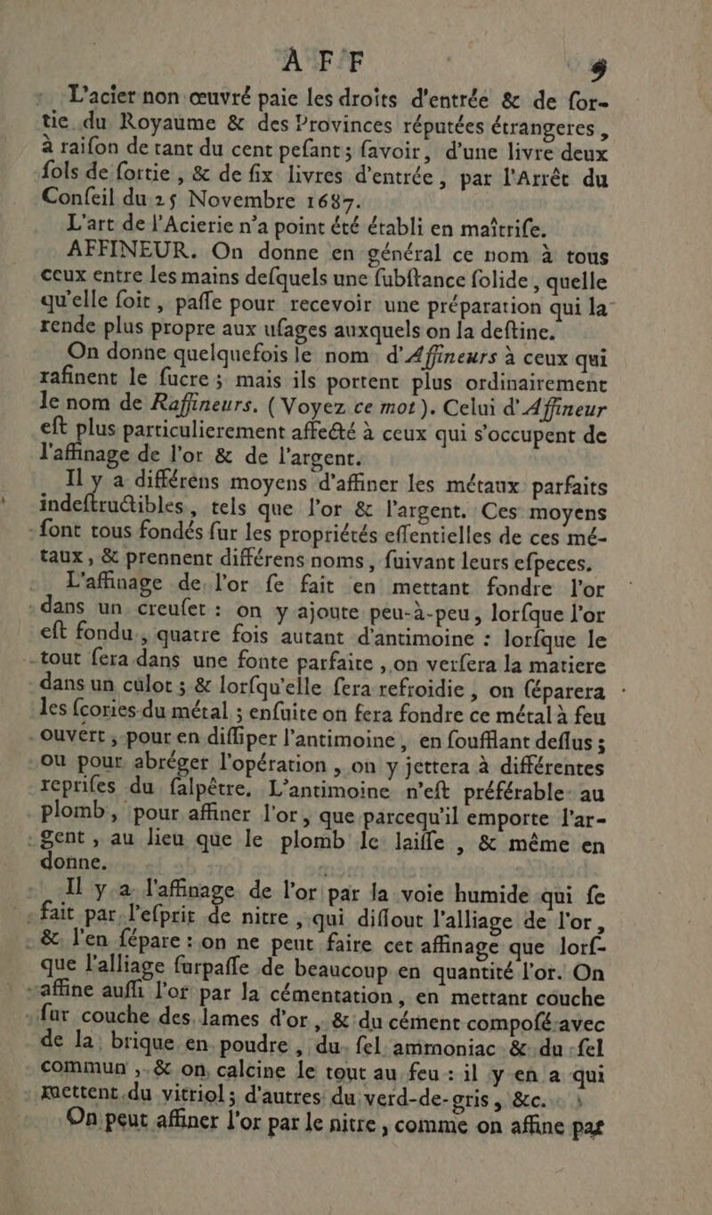 AFF + L’acier non œuvré paie les droïts d'entrée &amp; de for- tie du Royaume &amp; des Provinces réputées étrangeres , à raifon de tant du cent pefant; favoir, d’une livre deux fols de fortie , &amp; de fix livres d'entrée , par l'Arrêt du Confeil du 25 Novembre 1687. L'art de l’Acierie n’a point été établi en maîtrife. AFFINEUR. On donne en général ce nom à tous ceux entre les mains defquels une fubftance folide, quelle qu'elle foit, pale pour recevoir une préparation qui la rende plus propre aux ufages auxquels on la deftine. On donne quelquefois le nom d’Afineurs à ceux qui rafinent le fucre; mais ils portent plus ordinairement le nom de Rafineurs. (Voyez ce mot). Celui d'Affineur eft plus particulierement affe@té à ceux qui s’occupent de l'affinage de l'or &amp; de l'argent. Il y a différens moyens d'affiner les métaux parfaits indeftruétibles, tels que l’or &amp; l'argent. Ces moyens : font tous fondés fur les propriétés effentielles de ces mé- taux, &amp; prennent différens noms, fuivant leurs efpeces. L'affinage de l'or fe fait en mettant fondre l'or dans un creufet : on y ajoute peu-à-peu, lorfque l'or eft fondu, quatre fois autant d’antimoine : lorfque le -tout fera-dans une fonte parfaire , on verfera la matiere dans un culot ; &amp; lorfqu'elle fera refroidie, on (éparera les {cories-du métal ; enfuite on fera fondre ce métal à feu ouvert ;-pour en diffiper l’antimoine, en foufflant deflus $ ou pour abréger l'opération , on y jettera à différentes rcprifes du falpêtre. L’antimoine n'eft préférable- au plomb, pour affiner l'or, que parcequ'il emporte l'ar- Sent , au lieu que le plomb Ice laiffe , &amp; même en donne. + Il ya l'affinage de l'or par la voie humide qui fe + fait par. l’efprit de nitre , qui diflout l’alliage de l'or, - &amp;. l'en fépare : on ne peut faire cet affinage que lorf- que l'alliage farpañfe de beaucoup en quantité l'or. On “affine auffi lof par la cémentation, en mettant couche far couche des, lames d'or , &amp;:du cément compoféavec de la: brique. en poudre , du. fel: ammoniac &amp;: du -fel commun ,,&amp; on, calcine le tout au feu : il yen a qui kacttent.du vitriol ; d'autres du verd-de-oris , &amp;c. On peut affiner l'or par le nitre , comme on affine pas
