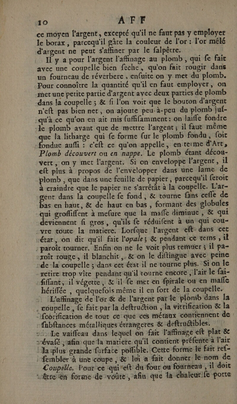 ce moyen l'argent, excepté qu'il ne faut pas y employer le borax , parcequ'il gâte la couleur de l'or : l'or mélé d'argent ne peut s'affiner par le falpêcre. Il y a pour l'argent l’affinage au plomb , qui fe fait avec une coupelle bien feche, qu'on fait rougir dans un fourneau de réverbere , enfuite on y met du plomb. Pour connoître la quantité qu'il en faut employer, on met une petite partie d'argent avec deux parties de plomb dans la coupelle ; & fi l’on voit que le bouton d'argent n'eft pas bien net, on ajoute peu-à-peu du plomb juf- qu'à ce qu'on en ait mis fuffifamment : on laiffe fondre -le plomb avant que de mettre l'argent ; il faut même que Ja litharge qui fe forme (ur le plomb fondu, foit fondue auffi : c'eft ce qu’on appelle, en terme d'Art, Plomb découvert ou en nappe. Le plomb étant décou- vert, on y met l'argent. Si on enveloppe l'argent, il eft plus à propos de l'envelopper dans une lame de plomb , que dans une feuille de papier, parcequ'il feroit à craindre que le papier ne s'arrêcät à la coupelle. L'ar- pue dans la coupelle fe fond , & tourne fans cefle de as en haut, & de haut en bas , formant des globules qui grofiffent à mefure que la maffe diminue , & qui deviennent fi gros, qu'ils fe réduifent à un qui cou- .vre toute la matiere. Lorfque l'argent ‘eft- dans cet ‘état, on dir qu'il fait l'opale; & pendant ce tems , il :paroïc tourner. Enfin on ne le voit plus remuer ; il pa- roît rouge , il blanchit ,. & on le diftingue avec peine de -la coupelle ; dans cet état il ne tourne plus. Sion le retire trop vite pendant qu'il tourne enéore , l'air le fai- fiffant , il végette, & il fe mer en fpirale ou en mañle hériffée , quelquefois même il en fort de la coupelle. L'affinage de l'or & de l'argent par le plonib dans la . voupelle , fe fait par la deftruction , la vitrification & la ‘fobrification de tout ce que ces métaux contiennent de fabftances métalliques érrangeres & deftruétibles. - 1 be vaiffeau dans lequel on fait l'affinage eft plat 8e srévalé ;'afin quela matiere. qu'il contient préfente à l'air da iplus grande furfate poffible. Cette forme le fait ref- | fembler à Une coupe , & lui a fait donner: le-nom de Coupelle. Pour’ ce iquieft du four ou fourneau , il doit “étreien forme de voûte, afin que la chaleurife porte