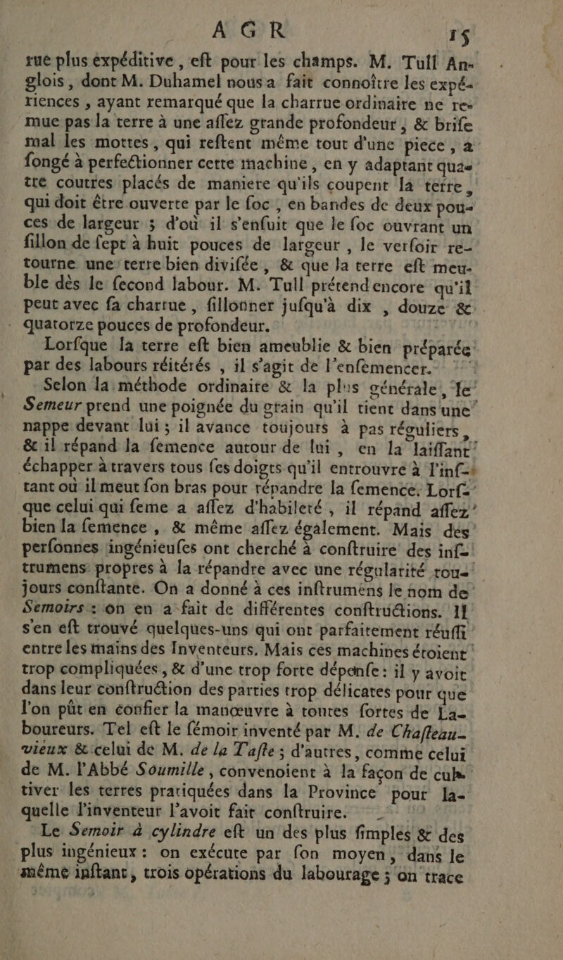 AGR 1$ rue plus expéditive , eft pour les champs. M. Tulf An- glois , dont M. Duhamel nous a fait connoître les expé- riences , ayant remarqué que la charrue ordinaire ne rez mue pas la terre à une aflez grande profondeur | &amp; brife mal les mottes, qui reftent même tout d'une piece , a fongé à perfectionner cette machine , en y adaptant quas tte coutres placés de maniere qu'ils coupent [a terre, qui doit être ouverte par le foc , en bandes de deux pou- ces de largeur 3 d'où il s'enfuit que le foc ouvrant un filon de fept à huit pouces de largeur , le verfoir re- tourne une’terre bien divifée, &amp; que la terre eft meu- ble dès le fecond labour. M. Tull prétend encore qu'il peut avec fa charrue, fillonner jufqu'à dix , douze &amp; quatorze pouces de profondeur. | Lorfque Ja terre eft bien ameublie &amp; bien préparée pat des labours réitérés , il s’agit de l’enfémencer.. Selon la méthode ordinaire &amp; la plis générale, ‘fe’ Semeur prend une poignée du stain qu’il tient dans une” nappe devant lui ; il avance toujours à pas réguliers, &amp; il répand la femence autour de lui, en la laïffanr’ échapper travers tous fes doigts qu'il entrouvre à l'inf-+ tant où il meut fon bras pour répandre la femence, Lorf: que celui qui feme a aflez d'habileté , il répand affez”’ bien la femence , &amp; même affez également. Mais dés perfonres lingénieufes ont cherché à conftruire des inf: trumens propres à la répandre avec une régularité tous jours conftante. On a donné à ces inftrumens le nom de Semoirs: on en à fait de différentes conftrü@ions. 1} s'en eft trouvé quelques-uns qui ont parfaitement réufff entre les maïns des Inventeurs. Mais cès machines éroient trop compliquées , &amp; d’une trop forte dépanfe : il y avoit dans leur conftruétion des parties trop délicates pour que l'on püt en éonfier la manœuvre à toutes fortes de La boureurs. Tel eft le fémoir inventé par M. de Chaflean- vieux &amp;:celui de M. de le T'afle ; d'autres, comme celui de M. l'Abbé Soumille , convenoient à la façon de cu tiver les terres pratiquées dans la Province pour la- quelle l'inventeur l’avoit fait conftruire. Le Semoir à cylindre eft un des plus fimples 8 des plus ingénieux : on exécute par fon moyen, dans le même inftant, trois opérations du labourage ; on trace