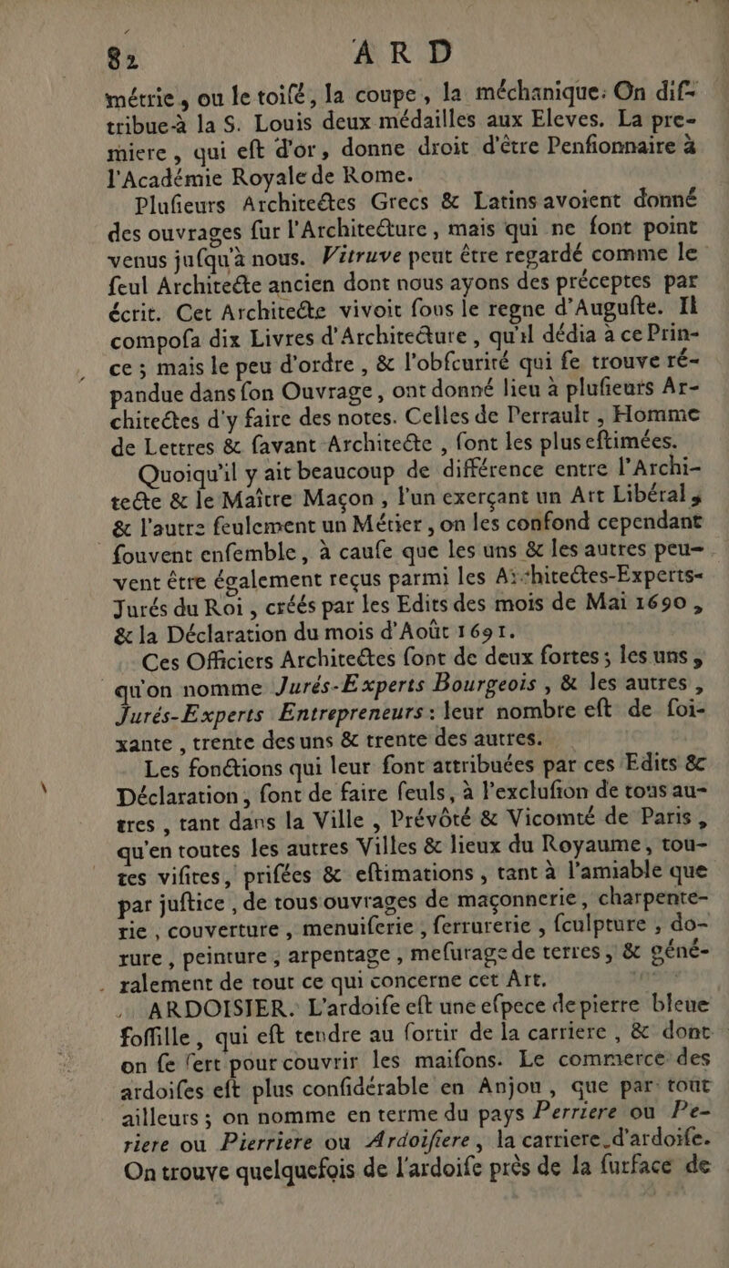 métrie, ou le toifé, la coupe, la méchanique: On dif= tribue-à la S. Louis deux médailles aux Eleves. La pre- riere , qui eft d'or, donne droit d'être Penfionnaire à l'Académie Royale de Rome. Plufeurs Architeétes Grecs &amp; Latins avoient donné des ouvrages fur l'Architeëture, mais qui ne font point venus jufqu'à nous. Witruve peut être regardé comme le feul Architecte ancien dont nous ayons des préceptes par écrit. Cet Architecte vivoit fons le regne d’Augufte. Il compofa dix Livres d'Architecture , qu'il dédia à ce Prin- ce ; mais le peu d'ordre , &amp; l'obfcurité qui fe trouve ré- pandue dans fon Ouvrage, ont donné lieu à plufieurs Ar- chiteétes d'y faire des notes. Celles de Perrault , Homme de Lettres &amp; favant Architecte , font les plus eftimées. Quoiqu'il y ait beaucoup de différence entre l’Archi- te@e &amp; le Maître Maçon , l'un exerçant un Art Libéral _ &amp; l'autre feulement un Métier , on les confond cependant fouvent enfemble, à caufe que les uns &amp; les autres peu vent être également reçus parmi les Aï“hiceétes-Experts- Jurés du Roi , créés par Les Edits des mois de Mai 1690, &amp; la Déclaration du mois d'Août 1691. Ces Officiers Architectes font de deux fortes; les uns, qu'on nomme Jurés-Experts Bourgeois , &amp; les autres, Jurés-Experts Entrepreneurs : leur nombre eft de foi- xante , trente des uns &amp; trente des autres. Les fonctions qui leur font attribuées par ces Edits 8 Déclaration, font de faire feuls, à l’exclufion de tous au- tres , tant dans la Ville , Prévôté &amp; Vicomté de Paris, qu'en toutes les autres Villes &amp; lieux du Royaume, tou- tes vifires, prifées &amp; eftimations , tant à l'amiable que par juftice , de tous ouvrages de maçonnerie, charpente- rie , couverture, menuiferie , ferrurerie , fculpture ; do- rure , peinture ; arpentage , mefurage de terres , &amp; péné- . ralement de rout ce qui concerne cet Art. mens ARDOISIER. L'ardoife eft une efpece depierre bleue foffille, qui eft tendre au fortir de la carriere , &amp; dont on fe lert pour couvrir les maifons. Le commerce: des ardoifes eft plus confidérable en Anjou, que par: tout ailleurs ; on nomme en terme du pays Perriere où Pe- riere où Pierriere ou Ardoifiere, la carriere.d’ardoïfe. On trouve quelquefois de l'ardoife près de la furface de