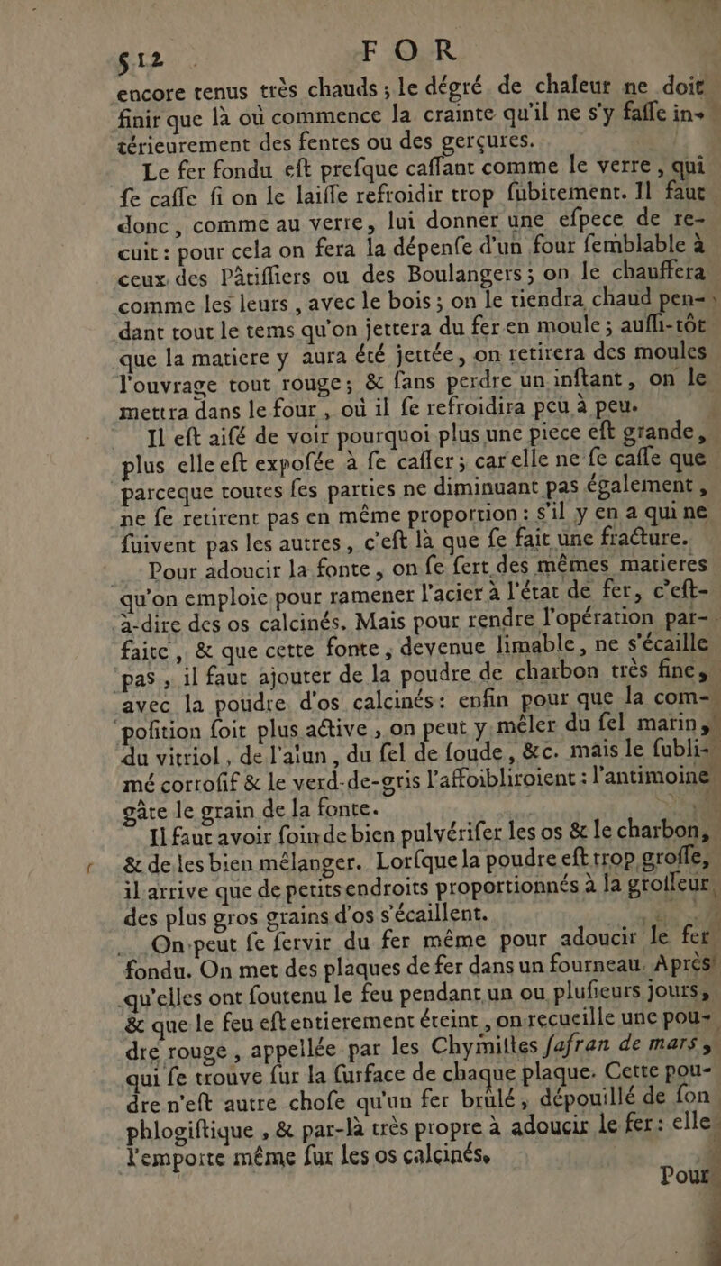 S12 . FOR encore tenus très chauds ; le dégré de chaleur ne doit” finir que là où commence la crainte qu'il ne s'y fafle ins” trieurement des fentes ou des gerçures. Le fer fondu eft prefque cafflant comme le verre , qui fe caffe fi on le laifle refroidir trop fubitement. Il faut donc, comme au verre, lui donner une efpece de re- cuit : pour cela on fera la dépenfe d'un four femblable à ceux des Pâtifliers ou des Boulangers ; on le chauffera comme les leurs , avec le bois ; on le tiendra chaud pen= dant tout le tems qu'on jettera du fer.en moule ; aufli-tt que la matiere y aura été jectée, on retirera des moules l'ouvrage tout rouge; &amp; fans perdre un inftant, on le mettra dans le four , où il fe refroidira peù à peu. Il ef aifé de voir pourquoi plus une piece eft grande, plus elle eft expofée à fe cafler ; car elle ne fe cafle que” parceque toutes fes parties ne diminuant pas également, ne fe retirent pas en même proportion: s'il y en a quine fuivent pas les autres, c'eft là que fe fait une fracture. Pour adoucir la fonte, on fe fert des mêmes matieres qu'on emploie pour ramener l'acier à l'étar de fer, c’eft- à-dire des os calcinés, Mais pour rendre l'opération par- faire , &amp; que cette fonte ; devenue limable, ne s'écaille ‘pas , il faut ajouter de la poudre de charbon très fine, avec la poudre d'os calcinés: enfin pour que la com- ‘poñtion {oit plus aétive , on peut y, mêler du fel marin,” du vitriol , de l'atun , du fel de foude, &amp;c. mais le fublis“ mé corroff &amp; le verd-de-gris l'affoibliroient : l’antimoine gâre le grain de la fonte. Y+. 11 faut avoir foinde bien pulvérifer les os &amp; le charbon, &amp; deles bien mélanger. Lorfque la poudre eft trop grofle, il arrive que de peritsendroits proportionnés à fa groileur, des plus gros grains d'os s'écaillent. 6 … Onvpeut fe fervir du fer même pour adoucit le fer, fondu. On met des plaques de fer dans un fourneau. Aprésh qu'elles ont foutenu le feu pendant un ou plufieurs jourss, &amp; que le feu eftentierement éteint ,on-recueille une poux, dre rouge , appellée par les Chyimiltes fafran de mars, qui fe trouve fur la furface de chaque plaque. Cette pou- dre n'eft autre chofe qu'un fer brülé, dépouillé de fon phlogiftique , &amp; par-là très propre à adoucix Le fer: elles emporte même fur les os calcinése à 4 Pour j