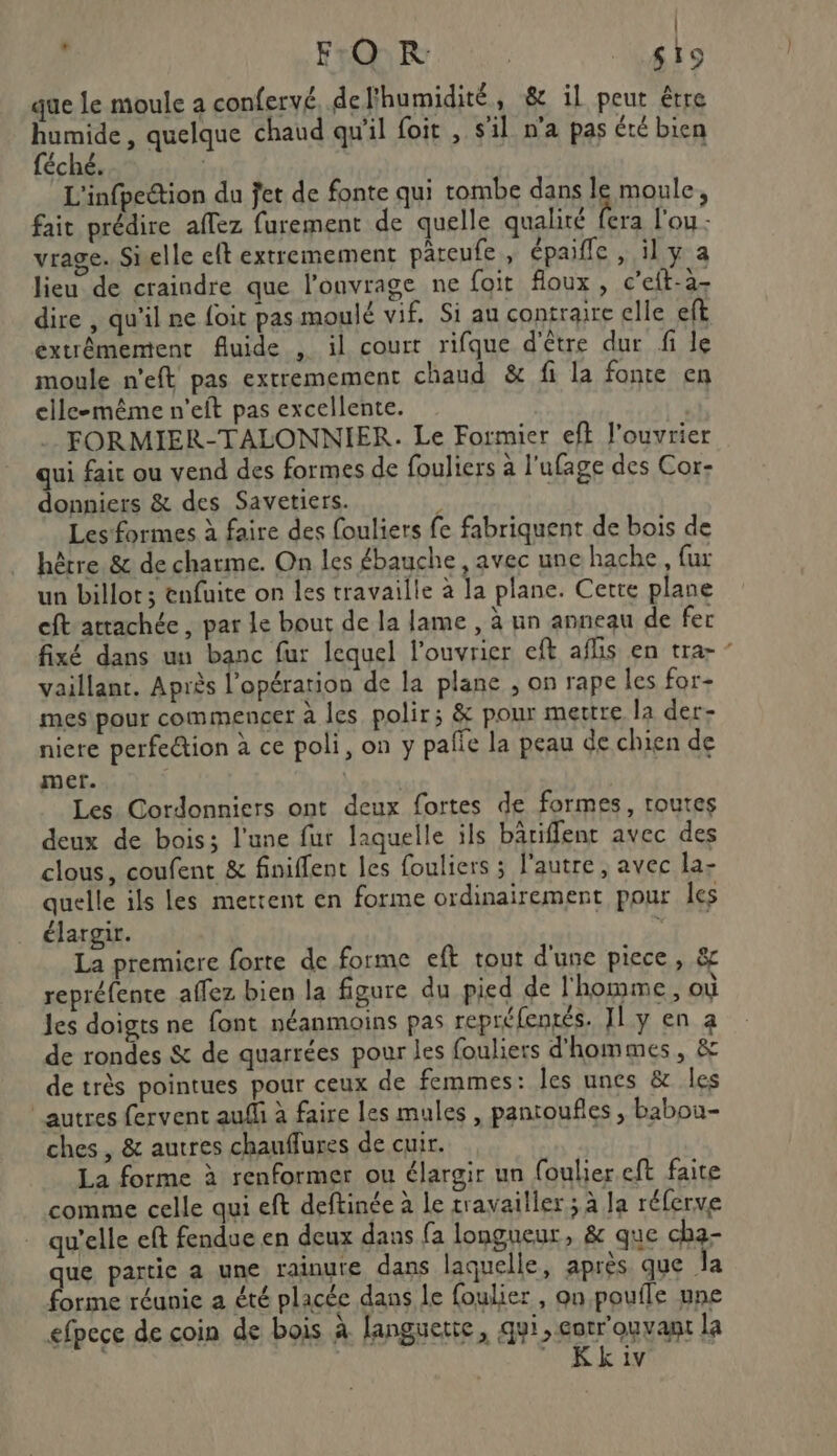 s F:O KR SL que le moule a confervé, de l'humidité, &amp; il peut être humide, quelque chaud qu'il foit , sil n’a pas été bien féché. ' s L'infpection du jet de fonte qui tombe dans le moule, fait prédire affez furement de quelle qualité pe lou - vrage. Sielle eft extremement pareufe, épaifle , ily a lieu de craindre que l'onvrage ne foit floux , c’eft-à- dire , qu'il ne foit pas moulé vif. Si au contraire elle eft extrêmement fluide , il court rifque d'être dur fi le moule n'eft pas extremement chaud &amp; fi la fonte en elle-même n'eft pas excellente. FORMIER-TALONNIER. Le Formier eft l'ouvrier qui fair ou vend des formes de fouliers à l’ufage des Cor- donniers &amp; des Savetiers. ; Les formes à faire des fouliers fe fabriquent de bois de hêtre. &amp; de charme. On les ébauche , avec une hache, fur un billot; enfuite on les travaille à la plane. Certe plane cft attachée, par Le bout de la lame , à nn anneau de fer fixé dans un banc fur lequel l’ouvrier ef afüis en tra- ‘ vaillant. Après l'opération de la plane ; on rape les for- mes pour commenger à les polir; &amp; pour mettre la der- niere perfection à ce poli, on y palie la peau de chien de mer. LEA Les Cordonniers ont deux fortes de formes, toutes deux de bois; l'une fur laquelle ils bârifflent avec des clous, coufent &amp; finiflent les fouliers ; l'autre, avec la- quelle ils les merrent en forme ordinairement pour les élargir. Ch La premicre forte de forme eft tout d'une piece, &amp; repréfente affez bien la figure du pied de l'homme, où les doigts ne font néanmoins pas repréfentés. IL y en a de rondes &amp; de quarrées pour les fouliers d'hommes, &amp; de très pointues pour ceux de femmes: les unes &amp; les autres fervent auf à faire les mules , pantoufles , babou- ches , &amp; autres chauflures de cuir. La forme à renformer ou élargir un foulier eft faite comme celle qui eft deftinée à le travailler ; à Ja réferve qu’elle eft fendue en deux dans fa longueur, &amp; que cha- que partie a une rainute dans laquelle, après que la forme réunie a été placée dans le foulier , on pouile une efpece de coin de bois à languette, qui, entrouvant la  Kkiv