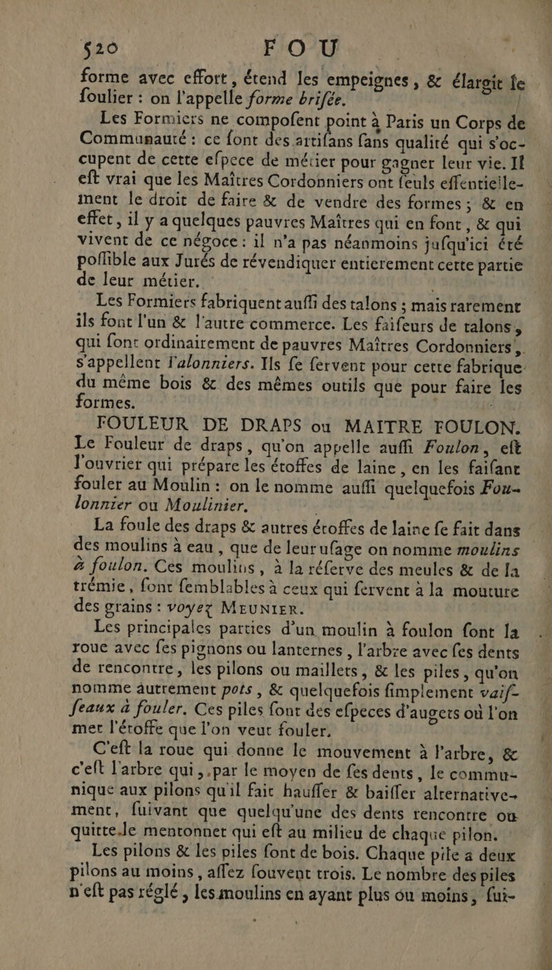 forme avec effort, étend les empeignes , &amp; élaroit fe foulier : on l'appelle forme brifée. | | Les Formiers ne compofent point à Paris un Corps de Communauté : ce font due tas fans qualité qui s'oc- cupent de cette efpece de métier pour gagner leur vie. II eff vrai que les Maîtres Cordonniers ont feuls effentieile- ment le droit de faire &amp; de vendre des formes; &amp; en effet, il y a quelques pauvres Maîtres qui en font, &amp; qui vivent de ce négoce: il n’a pas néanmoins jufqu'ici été polible aux Jurés de révendiquer entierement cette partie de leur métier. Les Formiers fabriquent auffi des talons ; mais raremenr ils font l’un &amp; l'autre commerce. Les faifeurs de talons, qui font ordinairement de pauvres Maîtres Cordonniers!,. du même bois &amp; des mêmes outils que pour faire les formes. 4,8 FOULEUR DE DRAPS ou MAITRE FOULON. Le Fouleur de draps, qu'on appelle auffi Foulon, eft l'ouvrier qui prépare les étoffes de laine, en les faifant fouler au Moulin: on le nomme auffi quelquefois Fou. lonnier ou Moulinier. | La foule des draps &amp; autres éroffes de laine fe fait dans des moulins à eau , que de leur ufage on nomme moulins à foulon. Ces moulins, à la réferve des meules &amp; de Ja trémie, font femblables à ceux qui fervent à la mouture des grains : voyez MEUNIER. Les principales parties d’un moulin à foulon font Ia roue avec fes pignons ou lanternes , l'arbre avec fes dents de rencontre, les pilons où maillets, &amp; les piles, qu'on nomme autrement pois , &amp; quelquefois fimplement vaif= feaux à fouler, Ces piles fonr des efpeces d'augets où l'on met l'éroffe que l'on veut fouler. C'eft la roue qui donne le mouvement à l'arbre, &amp; c'eft l'arbre qui, .par le moyen de fes dents, le commu nique aux pilons qu'il fait haufler &amp; baïffer alrernative- ment, fuivant que quelqu'une des dents rencontre où quitte.le mentonnet qui eft au milieu de chaque pilon. Les pilons &amp; les piles font de bois. Chaque pile a déux pilons au moins , affez fouvent trois. Le nombre dés piles n'eft pas réglé, les moulins en ayant plus ou moins, fui-