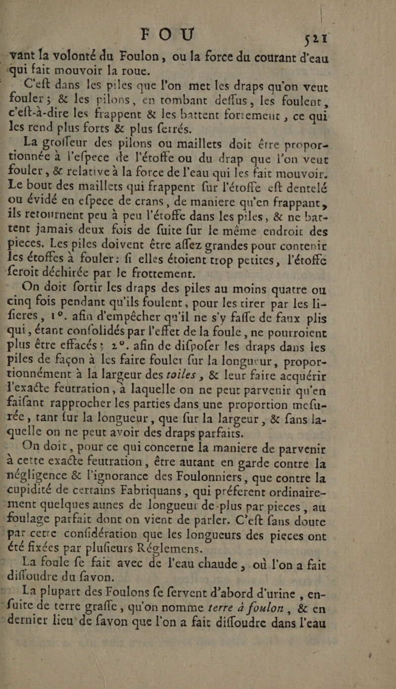 . | FOU s2r «qui fait mouvoir la roue. C'eft dans les piles que l’on met les draps qu'on veut fouler ; &amp; les pilons, en rombant deflus, les foulent , c'eft-à-dire les frappent &amp; les battent fortement , ce qui les rend plus forts &amp; plus ferrés. La groileur des pilons ou maillets doit être propor= tionnée à l'efpece de l’éroffe ou du drap que l’on veut fouler , &amp; relative à la force de l’eau qui les fait mouvoir. Le bout des maillets qui frappent fur l'étoffe eft dentelé ou évidé en efpece de crans, de maniere qu’en frappant, ils retournent peu à peu l’étoffe dans les piles, &amp; ne bar- tent jamais deux fois de fuite fur le même endroit des pieces. Les piles doivent être affez grandes pour contenir ls étoffes à fouler: fi elles étoient trop petites, l'étoffc feroit déchirée par le frottement. | On doit fortir les draps des piles au moins quatre ou cinq fois pendant qu'ils foulent, pour les tirer par les li- fieres, 1°. afin d'empêcher qu'il ne s'y faffe de faux plis qui, étant confolidés par l'effet de la foule , ne pourroïent plus être effacés; 2°. afin de difpofer les draps dans les piles de façon à les faire foule: fur la longueur, propor- tionnément à la largeur des toiles , &amp; leur faire acquérir l'exaéte feutration , à laquelle on ne peut parvenir qu'en faifant rapprocher les parties dans une proportion mcfu- rée, tant {ur la longueur , que fur la largeur , &amp; fans la- quelle on ne peut avoir des draps parfaits. On doit, pour ce qui concerne la maniere de parvenir à cette exacte feutration, être autant en garde contre la négligence &amp; l'ignorance des Foulonniers, que contre la cupidité de certains Fabriquans , qui préferent ordinaire- “ment quelques aunes de longueur de:plus par pieces , au foulage parfait dont on vient de parler. C’eft fans doute par cetre confidération que les longueurs des pieces ont été fixées par plufeurs Réglemens. La foule fe fait avec de l'eau chaude , où l'on a fait diffoudre du favon. ». La plupart des Foulons £e fervent d’abord d'urine , en- fuite de terre grafe , qu'on nomme terre à foulon, &amp; en dernier lieu’ de favon que l'on a fait diffoudre dans l’eau