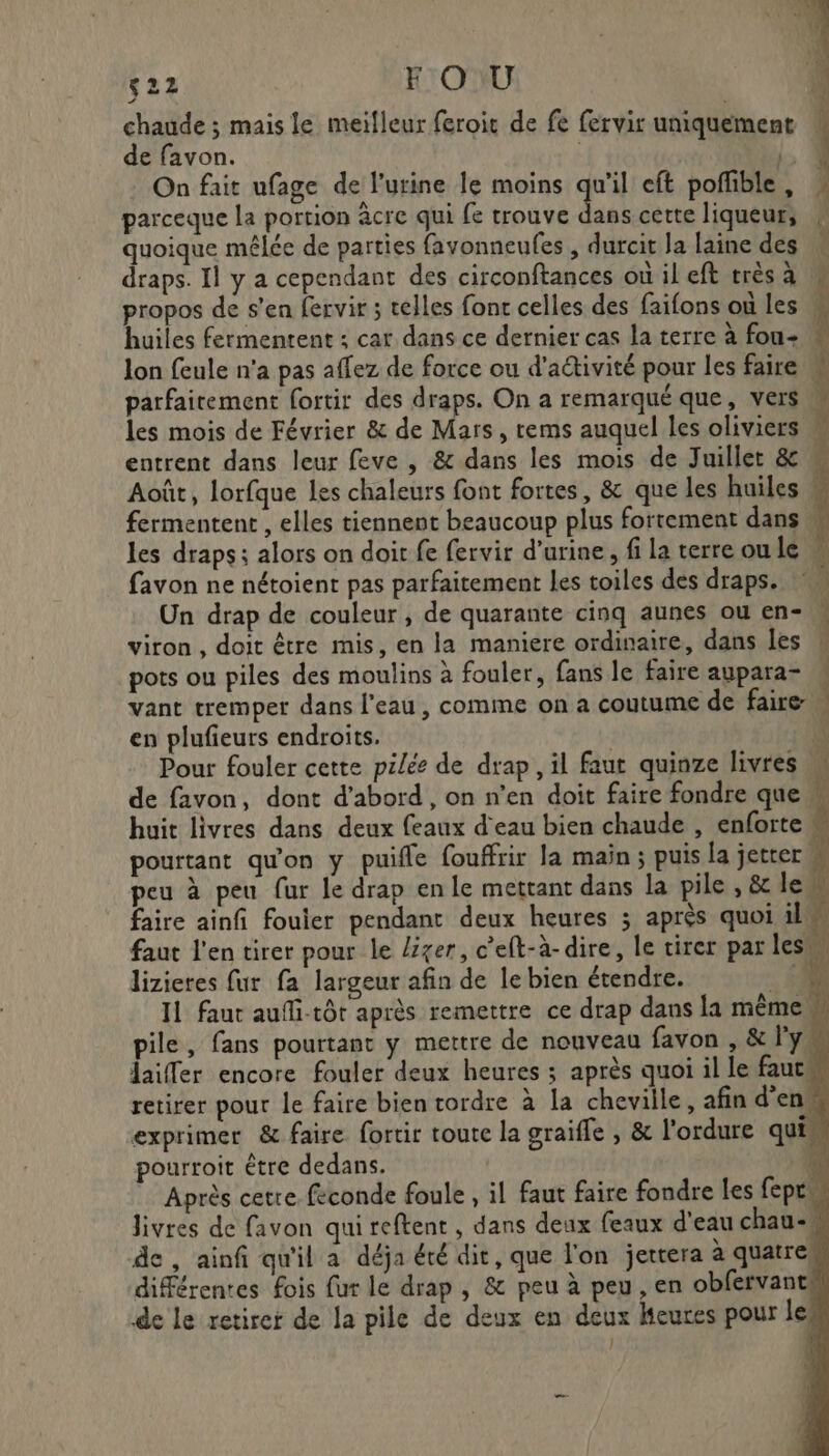 Ti ‘22 FOU fi chaude ; mais le meiïfleur feroit de fe fervir uniquement : de favon. | | . On fait ufage de l'urine le moins qu'il eft poffible, parceque la portion âcre qui fe trouve Le cette liqueur, » quoique mêlée de parties favonneufes , durcit la laine des draps. Il y a cependant des circonftances où il eft très à M propos de s’en fervir ; telles font celles des faifons où les huiles fermentent : car dans ce dernier cas la terre à fou- lon feule n'a pas affez de force ou d'activité pour les faire parfaitement fortir des draps. On a remarqué que, vers w les mois de Février &amp; de Mars, rems auquel les oliviers \ entrent dans leur feve , &amp; dans les mois de Juillet &amp; ” Août, lorfque Les chaleurs font fortes, &amp; que les huiles : fermentent , elles tiennent beaucoup plus fortement dans les draps; alors on doit fe fervir d'urine, fi la terreoule . favon ne nétoient pas parfaitement les toiles des draps. Un drap de couleur , de quarante cinq aunes ou en- viron , doit être mis, en la maniere ordinaire, dans les pots ou piles des moulins à fouler, fans le faire aupara- vant tremper dans l'eau, comme on a coutume de faire en plufieurs endroits. Pour fouler cette pilée de drap, il faut quinze livres de favon, dont d’abord , on n’en doit faire fondre que. huit livres dans deux feaux d'eau bien chaude , enforte h pourtant qu'on y puifle fouffrir la main ; puis la jetter M peu à peu fur le drap en le mettant dans la pile , &amp; lew faire ainfi fouier pendant deux heures ; après quoi il faut l'en tirer pour le lxer, c’eft-à- dire, le tirer par les lizieres fur fa largeur afin de le bien étendre. 4 F 11 faut aufli-tôt après remettre ce drap dans la même, pile, fans pourtant y mettre de nouveau favon , &amp; l'y laier encore fouler deux heures ; après quoi il le faut retirer pour le faire bien tordre à la cheville, afin d'en exprimer &amp; faire fortir toute la graifle , &amp; l’ordure qui. Après cetre feconde foule , il faut faire fondre les fepr livres de favon qui reftent , dans deux feaux d'eau chau-M de , ainfi qu'il a déja été dit, que l'on jertera à quatres différentes fois fur le drap , &amp; peu à peu, en obfervant de le retirer de la pile de deux en deux heures pour les | nue if