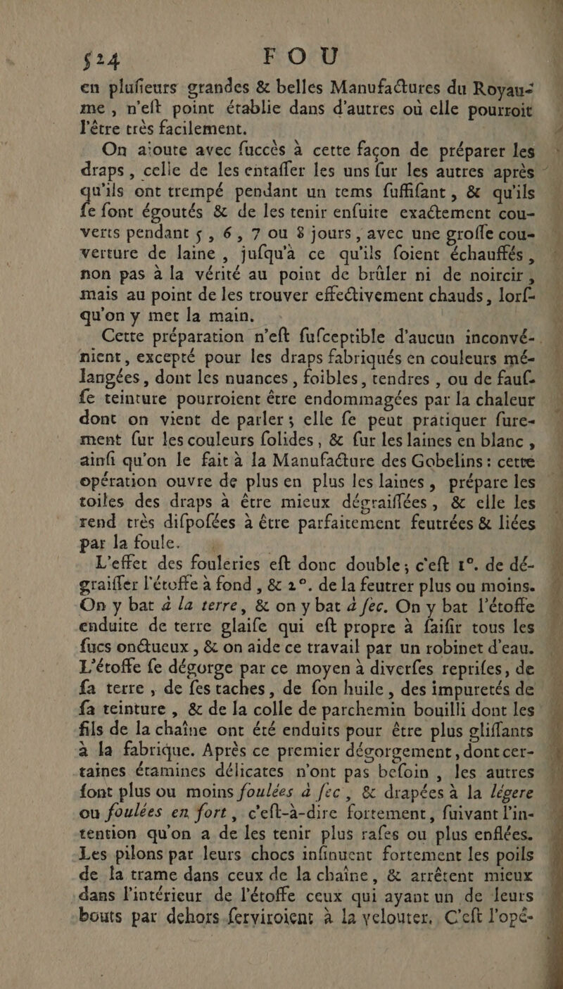 $24 FOU en plufieurs grandes &amp; belles Manufaures du Royau=&lt; me , n’eft point établie dans d’autres où elle pourroit l'être très facilement. On aïoute avec fuccès à cette facon de préparer les draps, celle de les entaffer les uns fur les autres après u'ils ont trempé pendant un tems fuffifant, &amp; qu'ils fe font égoutés &amp; de les tenir enfuite exactement cou- verture de laine , jufqu'a ce qu'ils foient échauffés, non pas à la vérité au point de brüler ni de noircir, mais au point de les trouver effectivement chauds, lorf- qu'on y met la main. nient, excepté pour les draps fabriqués en couleurs mé- Jangées, dont les nuances, foibles, tendres , ou de fauf- fe teinture pourroient être endommagées par la chaleur dont on vient de parler; elle fe peut pratiquer fure- ment {ur les couleurs folides, &amp; fur les laines en blanc, ainfi qu'on le fait à la Manufaéture des Gobelins: cette opération ouvre de plus en plus les laines, prépare les toiles des draps à être mieux dégraiflées, &amp; elle les rend très difpofées à être parfaitement feutrées &amp; liées par la foule. : L'effet des fouleries eft donc double; c'eft 1°. de dé- graifler l'étoffe à fond , &amp; 2°. de la feutrer plus ou moins. On y bat à la terre, &amp; on y bat 4 fec. On y bat l’étoffe enduite de terre glaife qui eft propre à faifir tous les fucs onéueux , &amp; on aide ce travail par un robinet d’eau. L'étoffe fe dégorge par ce moyen à diverfes reprifes, de fa terre, de fes taches, de fon huile , des impuretés de fa teinture , &amp; de la colle de parchemin bouilli dont les fils de la chaîne ont été enduits pour être plus gliffants à la fabrique. Après ce premier dégorgement, dontcer- taines éramines délicates n'ont pas befoin , les autres font plus ou moins foulées à fec, &amp; drapées à la légere ou foulées en fort, c'eft-à-dire fortement, fuivant l'in- tention qu'on a de les tenir plus rafes ou plus enflées. Les pilons par leurs chocs infinuent fortement les poils de la trame dans ceux de la chaîne, &amp; arrêtent mieux dans l'intérieur de l’étoffe ceux qui ayant un de leurs bouts par dehors ferviroient à la velouter., C'eft l'opé- \