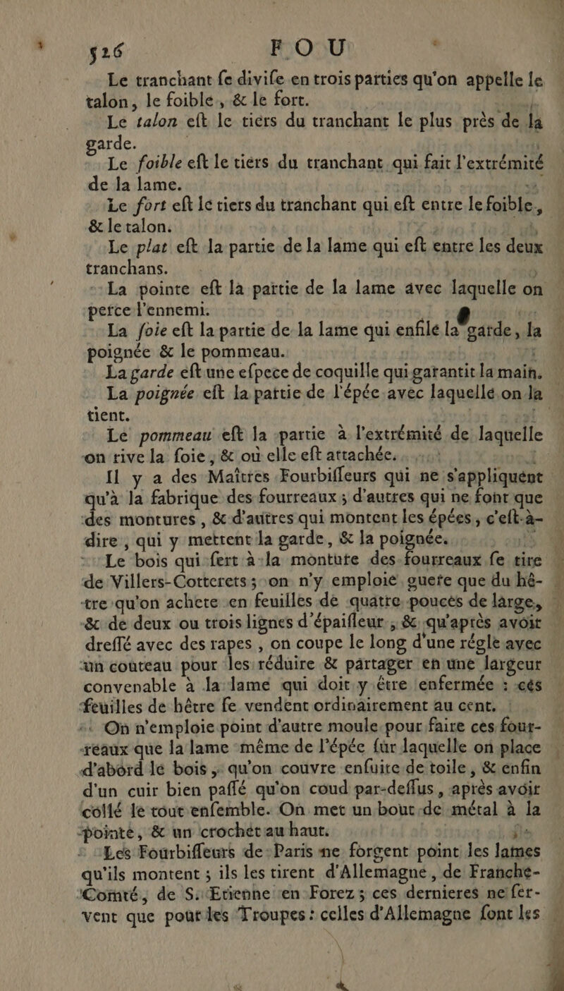 s26 FO U y Le tranchant fe divife en trois parties qu'on appelle le talon, le foible, &amp; le fort. L Le talon eft le tiers du tranchant le plus près de la arde. | Le foible eft le tiérs du tranchant qui fait l'extrémité de la lame. %. Le fort eft Ic tiers du tranchant qui eft entre le foible., &amp; le talon. | “à Le plat eft la partie de la lame qui eft entre les deux tranchans. | La pointe eft là païtie de la lame avec laquelle on perce l'ennemi. e ture La foie eft la partie de la lame qui enfilé la garde, la poignée &amp; le pommeau. f La garde éftune efpece de coquille qui garantit la main. tient. Le pommeau eft la partie à l'extrémité de laquelle on rive la foie ; &amp; où elle eft attachée. | 1 Il y a des Maîtres Fourbiffeurs qui ne s'appliquent qu'à la fabrique des fourreaux; d'autres qui ne font que ‘des montures, &amp;-d'auitres qui montent les épées,, c'eft-à- dire, qui y mettent la garde, &amp; la poignée. 1 \ &amp; de deux ou trois lignes d’épaifleur ; &amp; qu'après avoit dreffé avec des rapes , on coupe le long d'une régle avec ‘un couteau pour les réduire &amp; partager en une largeur convenable à la lame qui doit y étre ‘enfermée : :cés Feuilles de hêtre fe vendent ordinairement au cent. ! :: On n’emploie point d'autre moule. pour faire ces four- -réaux que la lame même de l'épée fur laquelle on place d'abord lé bois ; qu’on couvre enfuite-de toile, &amp; enfin d'un cuir bien paflé qu'on coud par-deflus, après avoir collé le tour enfemble. On met un bout-de métal à la pointé, &amp; un crochétau haut. | HA Lcs Fourbifleurs de-Paris ne forgent point les lames qu'ils montent ; ils les tirent d'Allemagne, de Franche- ‘Cornté, de S:Ertienne ‘en Forez; ces dernieres me!fer-