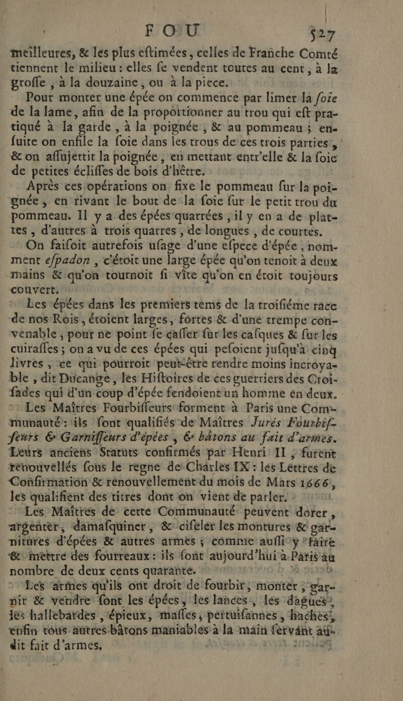 HART | | F OU S27 meilleures, &amp; les plus eftimées , celles de Frañche Comté tiennent le milieu : elles fe vendent toutes au cent, à la grofle , à la douzaine , ou à la piece. Pour monter une épée on commence par limer da foie de la lame, afin de la proportionner au trou qui eft pra- tiqué à la garde , à la poignée ; &amp; au pommeau ; en- fuite on enfile la foie dans les trous de’ ces trois parties’, : &amp; on affujettit la poignée , en mettant entr'elle &amp; la foie de petites écliffes de bois d’hêtre. Après ces opérations on fixe le pommeau fur la poi- gnée, en rivant le bout de la foie fur Le petit trou du pommeau. Il y a des épées quarrées , il y en a de plat- res , d'autres à trois quarres ; de longues , de courtes. On faifoit autrefois ufage d’une efpece d'épée , nom- ment e/padon , c'étoit une large épée qu’on tenoit à deux mains &amp; qu'on tournoit fi vite qu'on en étoit toujours couvert, s Les répées dans les premiers tems de la troifiéme race de nos Rois, étoient larges, fortes &amp; d'une trempe con- venable ; pour ne point fe cafler fur les calques &amp; fur les cuirafles ; on a vu de ces épées qui pefoient jufqu'à cinq livres , ce qui pourroit peutiêtre rendre moins incroya- ble , dit Ducange, les Hiftoires de ces guerriers des Oroi- fades qui d'un coup d'épée fendoient un homme en deux. Les Maîtres Fourbifleurs forment à Paris une Com:- munauté: ils font qualifiés de Maîtres Jurés Fourbif- feurs 6 Garniffeurs d'épées ; &amp; bâtons au fait d'armes. Leurs anciens Statuts confirmés par Henri II ; furent rénouvéllés fous le regne de Charles IX : lés Lettres de Confirmation &amp; rénouvellement du mois de Mars 1666, les qualifient des titres dont on vient de parler. Les Maîtres de cette Communauté peuvent dorer, aréentèr, damafquiner, &amp;cifelér les montures &amp; gar- nitures d'épées &amp; autres armes ; comme aufli ÿ ’faire &amp; méèttre des fourreaux : ils font aujourd’hui à.Paris au nombre de deux cents quarante. | , 1190 Les ‘armes qu'ils ont droit de fourbir, monter , gar- cu pr, Dire ébfin tous autres bâtons maniables à la main fervant au: dit fait d’armes. A ns, 27191028