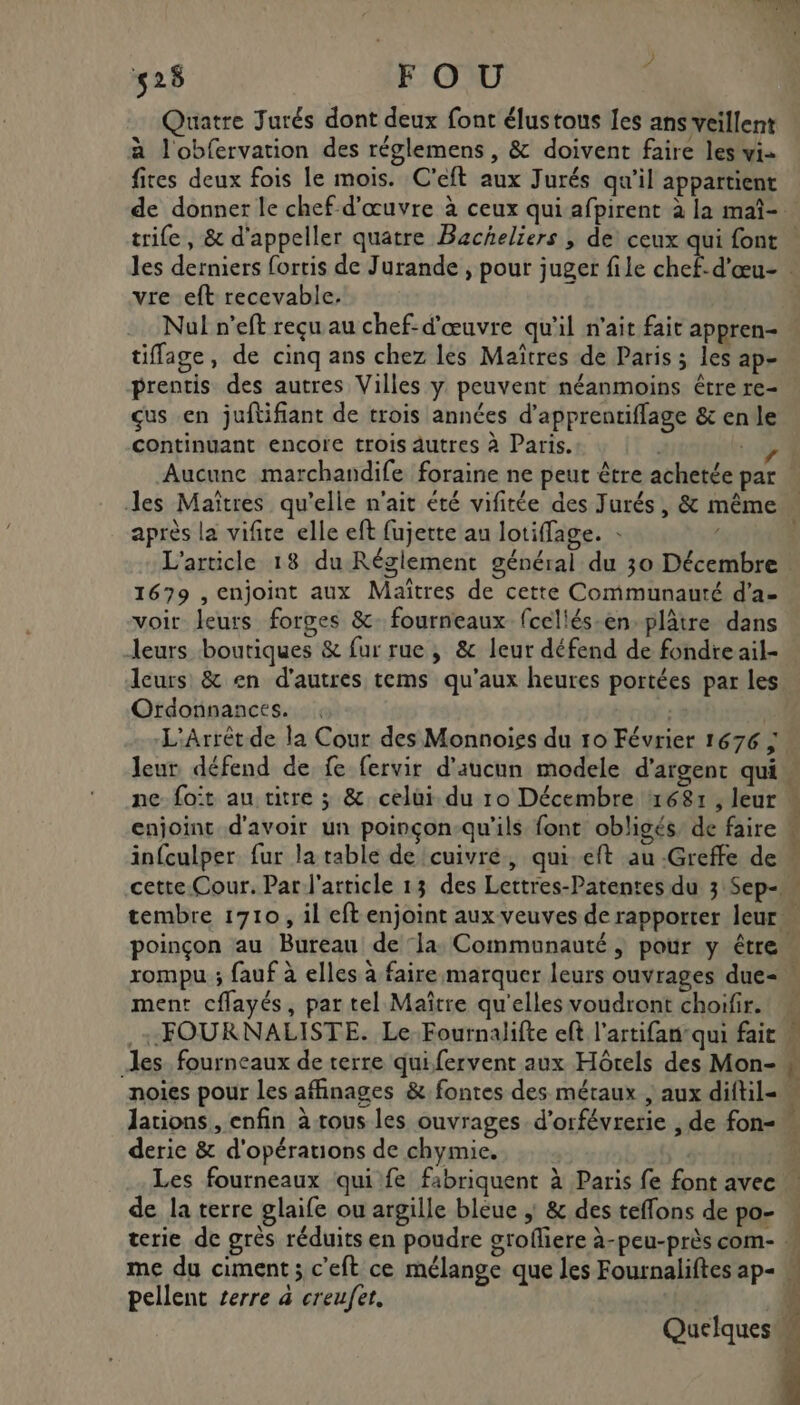 ) 525 FOU Quatre Jurés dont deux font élustous les ans veillent à l'obfervation des réglemens , &amp; doivent faire les vi fites deux fois le mois. C'eft aux Jurés qu'il appartient vre eft recevable. Nul n’eft reçu au chef-d'œuvre qu'il n'ait fait appren- tiffage, de cinq ans chez les Maîtres de Paris ; les ap- prentis des autres Villes y peuvent néanmoins être re- çus en juftifiant de trois années d’apprentiflage &amp; en le continuant encore trois autres à Paris. 1 Aucune marchandife foraine ne peut être achetée par Jes Maîtres qu’elle n'ait été vifitée des Jurés, &amp; même après la vifite elle eft fujette au lotiffage. : s 1679 , enjoint aux Maîtres de cette Communauté d’a- voit leurs forges &amp;. fourneaux fcellés-en-plâtre dans leurs boutiques &amp; fur rue, &amp; leur défend de fondre ail- leurs &amp; en d'autres tems qu'aux heures portées par les Ordonnances. L'Arrèt de la Cour des Monnoiss du 10 Février 1676 ; enjoint d'avoir un poinçon-qu'ils font obligés de faire infculper fur la table de cuivre, qui eft au -Greffe de ment cflayés, par tel Maître qu'elles voudront choifir. les fourneaux de terre qui fervent aux Hôtels des Mon- noies pour les affinages &amp; fontes des métaux , aux diftil- derie &amp; d'opérations de chymie. Les fourneaux qui fe fabriquent à Paris fe font avec de la terre glaife ou argille bleue ; &amp; des teffons de po- pellent serre à creufet. Quelques ac LT