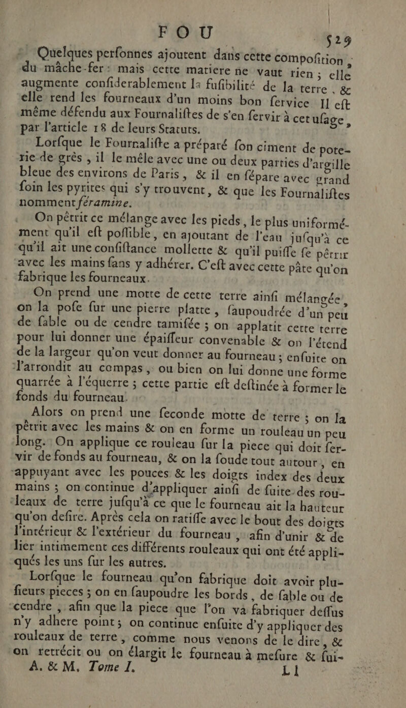 | FOU less + Quelques perfonnées ajoutent dans cette compoftion ; du mâche-fer: mais cette matiere ne vaut tien ; elle augmente confiderablement 14 fufibilité de la terre , &amp; elle rend les fourneaux d’un moins bon fervice Il eft même défendu aux Fournaliftes de s'en fervir à cet ufage par l’article 18 de leurs Statuts. l Lorfque le Fourralifte a préparé fon ciment de pote- rie de grès , il le mêle avec une ou deux parties d’argille bleue des environs de Paris, &amp; il en fépare avec grand foin les pyrites qui s'y trouvent, &amp; que les Fournaliftes nomment féramine. On pétrit ce mélange avec les pieds, le plus uniformé- ment qu'il eft poflible, en ajoutant de l'eau jufqu'à ce “qu'il ait une confiftance mollette &amp; qu'il puife fe pêrrir ‘avec les mains fans y adhérer, C’eft avec cette pâte qu'on fabrique Les fourneaux. On prend une motte de cette terre ainf mélangée on la pofe fur une pierre platte, faupoudrée d’un peu de fable ou de cendre tamifée ; on applatit cette terre pour lui donner une épaiffeur convenable &amp; on l’étend de la largeur qu’on veut donner au fourneau ; enfuite on larrondit au compas , ou bien on lui donne une forme quarrée à l’équerre ; cette partie eft deftinée à former le fonds du fourneau. Alors on prend une feconde motte de terre ; on Îa pêtrit avec les mains &amp; on en forme un rouleau un peu long. On applique ce rouleau fur la piece qui doit fer- vir de fonds au fourneau, &amp; on la foude tout autour, en “appuyant avec les pouces &amp; les doigts index des deux mains ; on continue d'appliquer ainfi de fuite. des rou- ‘eaux de terre jufqu'à ce que le fourneau ait la hauteur qu'on defire. Après cela on ratiffe avec le bout des do; gts l'intérieur &amp; l'extérieur du fourneau , afin d'unir &amp; de lier intimement ces différents rouleaux qui ont été appli- qués les uns fur les autres. Lorfque le fourneau qu’on fabrique doit avoir plu- fieurs pieces ; on en faupoudre les bords , de fable où de “cendre ; afin que la piece que l’on va fabriquer deflus n'y adhere point; on continue enfuite d'y appliquer des rouleaux de terre, comme nous venons de le dire, &amp; on retrécit où on élargit le fourneau à mefure &amp; fui-