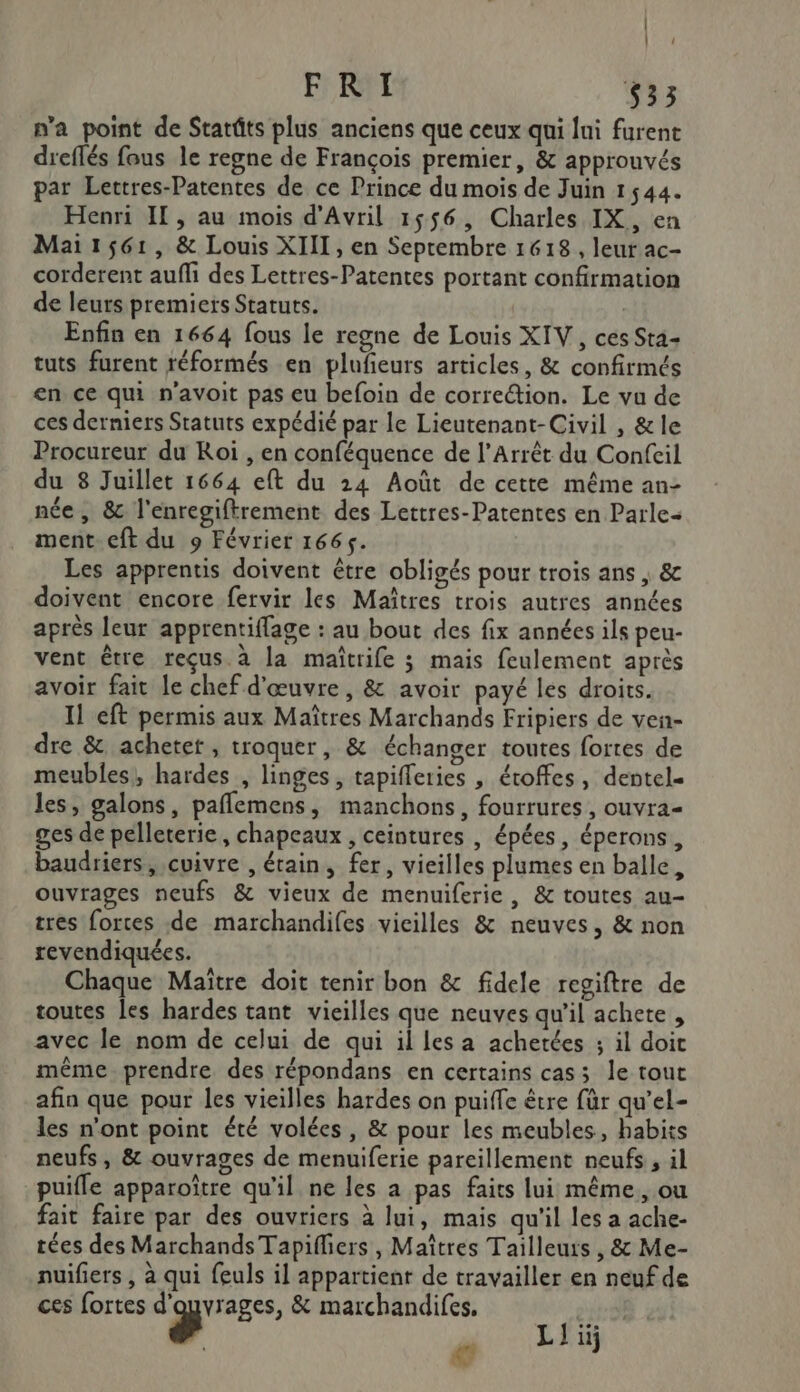 | | l FRI 533 n’a point de Starûts plus anciens que ceux qui lui furent dreflés fous le regne de François premier, &amp; approuvés par Lettres-Patentes de ce Prince du mois de Juin 1544. Henri IL, au mois d'Avril 1556, Charles IX, en Mai1561, &amp; Louis XIII, en Septembre 1618, leur ac- corderent aufli des Lettres-Patentes portant confirmation de leurs premiers Statuts. | Enfin en 1664 fous le regne de Louis XIV, ces Sta- tuts furent réformés en pluñeurs articles, &amp; confirmés en ce qui n'avoit pas eu befoin de correétion. Le vu de ces derniers Statuts expédié par le Lieutenant-Civil , &amp;le Procureur du Roi , en conféquence de l’Arrêt du Confeil du 8 Juillet 1664 eft du 24 Août de cette même an- née, &amp; l'enregiftrement des Lettres-Patentes en Parle ment eft du 9 Février 1665. Les apprentis doivent être obligés pour trois ans , &amp; doivent encore fervir les Maîtres trois autres années après leur apprentiflage : au bout des fix années ils peu- vent être reçus. à la maîtrife 3 mais feulement après avoir fait le chef d'œuvre, &amp; avoir payé les droits. Il eft permis aux Maîtres Marchands Fripiers de ven- dre &amp; acheter, troquer, &amp; échanger toutes fortes de meubles, hardes , linges, tapiferies , éroffes, dentel« les, galons, paflemens, manchons, fourrures, ouvra- ges de pelleterie, chapeaux , ceintures , épées, éperons, baudriers, cuivre , étain, fer, vieilles plumes en balle, ouvrages neufs &amp; vieux de menuiferie, &amp; toutes au- tres fortes de marchandifes vieilles &amp; neuves, &amp; non revendiquées. Chaque Maître doit tenir bon &amp; fidele regiftre de toutes les hardes tant vieilles que neuves qu’il achete, avec le nom de celui de qui il les a achetées ; il doit même. prendre des répondans en certains cas; le tout afin que pour les vieilles hardes on puiffe être für qu’el- les n'ont point été volées, &amp; pour les meubles, habits neufs, &amp; ouvrages de menuiferie pareillement neufs, il puifle apparoître qu'il ne les a pas faits lui même, ou fait faire par des ouvriers à lui, mais qu'il les a ache- tées des Marchands Tapifliers , Maîtres Taïilleurs , &amp; Me- nuifiers , à qui feuls il appartient de travailler en neuf de ces fortes dE &amp; marchandifes. à: 25