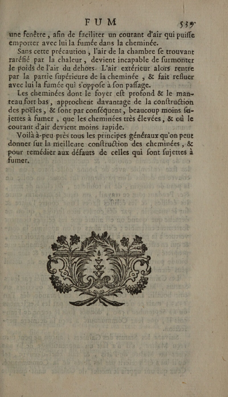 | | FU M S39 une fenêtte , afin de faciliter un courant d’air qui puifle emporter avec lui la fumée dans la cheminée. Sans cette précaution ; l'air de la chambre fe trouvant raréfié par la chaleur, devient incapable de furmonter le poids de l'air du dehors: L'air extérieur alors rentre par la partie fupérieure de la cheminée , &amp; fait refluer avec lui la fumée qui s'oppofe à fon paffage. nf) Les cheminées dont le foyer eft profond &amp; le man+ teau fort bas, approchent davantage de la conftru&amp;tion des poëles , &amp; font par conféquent, beaucoup moins fu- jertes à fumer , que les cheminées très élevées, &amp; où le courant d'air devient moins rapide. | Voilàa-peu-près tous Les principes généraux qu'on peut donner fur la meilleure conftruction des cheminées , &amp; ro remédier aux défauts de celles qui font fujettes à fumer. b' 5e
