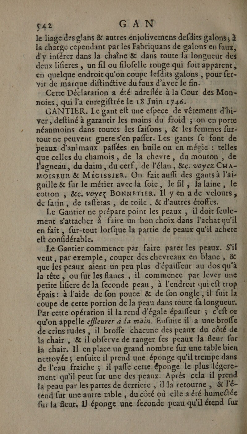 ç42 G AN le liage des glans &amp; autres enjolivemens defdits galons; à Ja charge cependant par les Fabriquans de galons en faux, d’y inférer dans la chaîne &amp; dans toute la longueur des deux lifieres , un fil ou filofelle rouge qui foit apparent, en quelque endroit qu'on coupe lefdits galons , pour fer- vir de marque diftinétive du faux d’avec le fin. Cette Déclaration a été adreflée à la Cour des Mon: noies, qui l'a enregiftrée le 18 Juin 1746. GANTIER,. Le gant eft une efpece de vêtement d'hi- ver, deftiné à garantir les mains du froid ; on en porte néanmoins dans toutes les faifons , &amp; les femmes fur- tout ne peuvent guere s’en pañler. Les gants fe font de peaux d'animaux pafñlées en huile ou en mégie : telles que celles du chamois, de la chevre, du mouton , de Fagneau, du daim, du cerf, de l'élan, &amp;c. voyez CHa- MOISEUR &amp; MEécissier. On fait aufli des gants à l'ai- guille &amp; fur le métier avecla foie, le fil, la laine, le cotton , &amp;c. voyez BONNETIER. Il y en a de velours, de fatin, de tafferas , de toile , &amp; d'autres étoffes. Le Gantier ne prépare point les peaux , il doit feule- ment s'attacher à faire un bon choix dans l'achat qu’il en fait, {ur-tout lorfque la partie de peaux qu'il achete eft confidérable. Le Gantier commence par faire parer les peaux. S'il veut, par exemple, couper des chevreaux en blanc , &amp; que les peaux aient un peu plus d’épaiffeur au dos qu'à | la tête , ou fur les flancs , il commence par lever une petite lifiere de la feconde peau, à l'endroit qui eft trop | épais: à l'aide de fon pouce &amp; de fon ongle, il fuit la coupe de cette portion de la peau dans route fa longueur. Par cette opération il la rend d’égale épaiffeur ; c'eft ce u’on appelle efleurer à la main. Enfuite il a une broffe de crins rudes , it broffe chacune des peaux du côté de » la chair , &amp; il obferve de ranger fes peaux la fleur fur | la chair. 11 en place un grand nombre fur une table bien … nettoyée ; enfuice il prend une éponge qu'il trempe dans de l'eau fraiche ; il pañle cette éponge le plus légere- ment qu'il peut fur une des peaux. Après cela il prend la peau par les pattes de derriere , il la retourne , &amp; l'é- tend far une autre table , du côté où elle aéré humectée fui la fleur, I} éponge une feconde peau qu'il étend fur