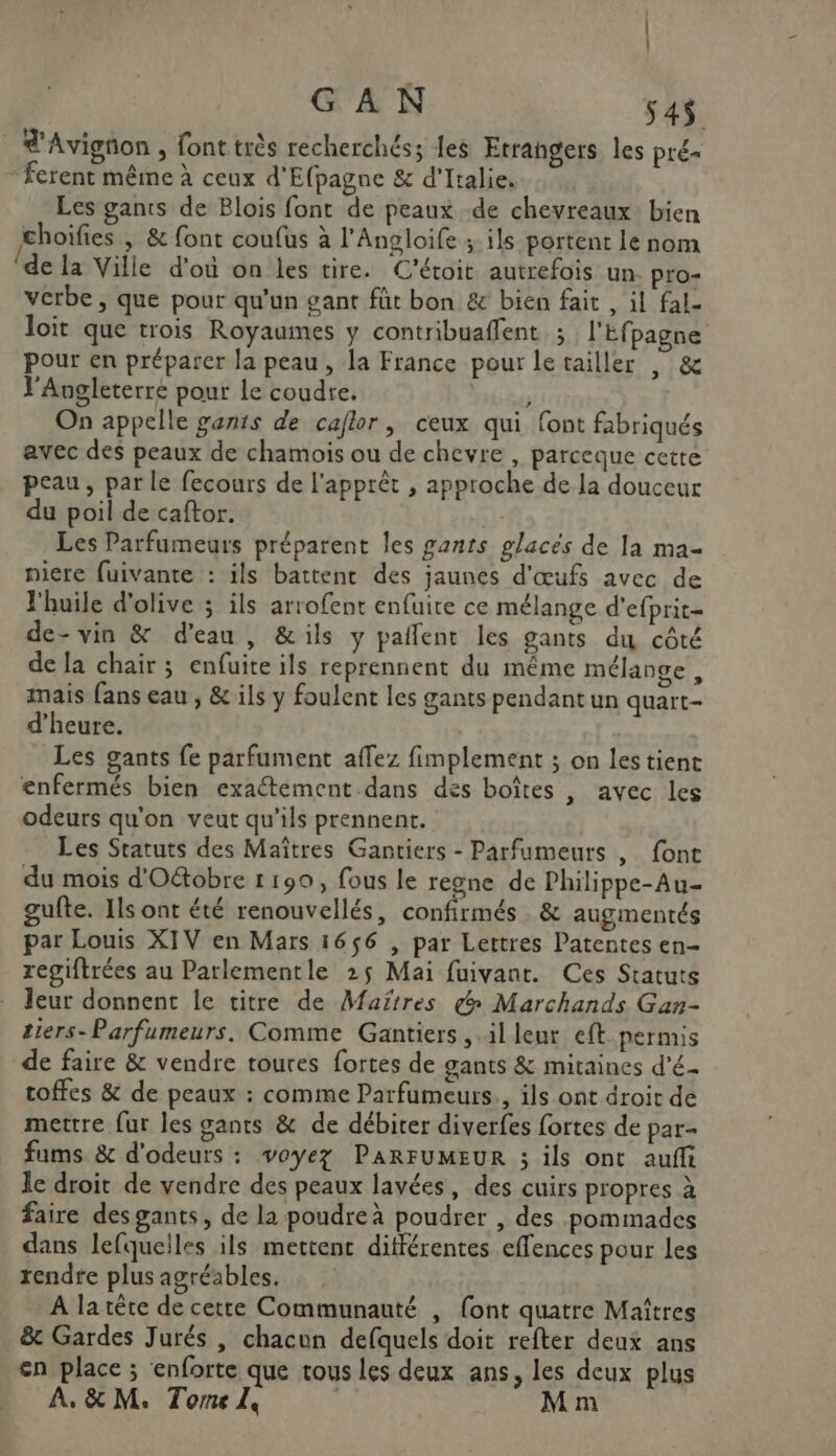 _ d'Avignon , font très recherchés; les Etrangers les pré- ferent même à ceux d'Efpagne &amp; d'Italie. Les gants de Blois font de peaux de chevreaux bien choifies | &amp; font coufus à l'Angloife ; ils portent le nom (de la Ville d'où on les tire. C'étoit autrefois un. pro- verbe , que pour qu'un gant füt bon &amp; bien fait , il fal- loit que trois Royaumes y contribuaffent ; l'Efpagne pour en préparer la peau, la France pour letailler , &amp; V'Angleterre pour le coudre. s On appelle gants de caflor, ceux qui font fabriqués avec des peaux de chamois ou de chevre , parceque cette peau, par le fecours de l'apprêt , approche de la douceur du poil de caftor. Les Parfumeurs préparent les gants glacés de la ma- niere fuivante : ils battenc des jaunes d'œufs avec de l'huile d'olive ; ils arrofent enfuite ce mélange d'efprit- de-vin &amp; d'eau, &amp;ils y paflent les gants du côté de la chair ; enfuite ils reprennent du même mélange, mais fans eau , &amp; ils y foulent les gants pendant un quart- d'heure. | Les gants fe parfument affez fimplement ; on les tient enfermés bien exaétement.dans des boîtes , avec les odeurs qu'on veut qu’ils prennent. Les Statuts des Maîtres Gantiers - Parfumeurs , font du mois d'Oétobre 1 190, fous le regne de Philippe-Au- gufte. Ils ont été renouvellés, confirmés . &amp; augmentés par Louis XIV en Mars 1656 , par Lettres Patentes en- regiftrées au Parlementle 25 Mai fuivant. Ces Statuts leur donnent le titre de Maîtres €» Marchands Gan- tiers-Parfumeurs. Comme Gantiers .illeur eft permis de faire &amp; vendre toures fortes de gants &amp; mitaines d'é- roffes &amp; de peaux : comme Parfumeurs., ils ont droir de mettre fur les gants &amp; de débiter diverfes fortes de par- fums &amp; d'odeurs : voyez PARFUMEUR ; ils ont aufli le droit de vendre des peaux lavées, des cuirs propres à faire des gants, de la poudre à poudrer , des pommades dans lefqueiles ils mettent différentes effences pour les rendre plus agréables. A la tête de cette Communauté | font quatre Maîtres &amp; Gardes Jurés , chacun defquels doit refter deux ans en place ; enforte que tous les deux ans, les deux plus À. &amp; M. Tome L, ; M m