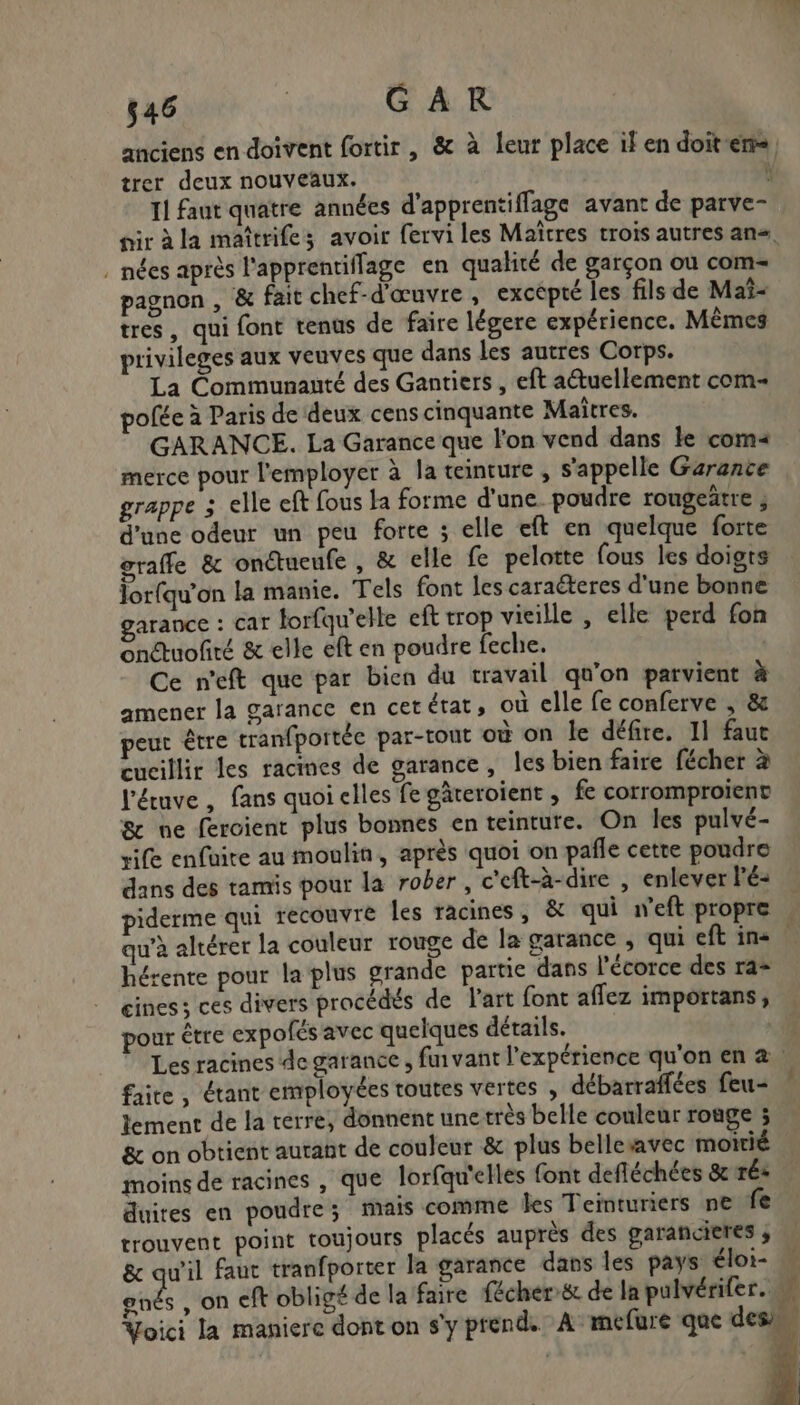 trer deux nouveaux. . nées après l'apprentiflage en qualité de garçon ou com pagnon , &amp; fait chef-d'œuvre , excépté les fils de Maî- tres, qui font tenus de faire légere expérience. Mèmes privileges aux veuves que dans les autres Corps. La Communauté des Gantiers , eft a@tuellement com ofée à Paris de deux cens cinquante Maîtres. GARANCE. La Garance que l'on vend dans le com« merce pour l'employer à la teinture , s'appelle Garance grappe ; elle eft fous la forme d'une. poudre rougeätre ; d'une odeur un peu forte ; elle eft en quelque forte graffe &amp; onctueufe , &amp; elle fe pelotte fous les doigts Jorfqu’on la manie. Tels font les caraëteres d'une bonne arance : car torfqu’elle eft trop vieille , elle perd fon onétuofité &amp; elle eft en poudre feche. Ce n'eft que par bien du travail qu'on parvient à amener la garance en cetérat, où elle fe conferve , &amp; peut être tranfportéc par-tout où on le défire. 11 faut cucillir les racimes de garance, les bien faire fécher à l'éuve , fans quoi elles fe gäteroient , fe corromproiïenv &amp; ne fercient plus bonnes en teinture. On les pulvé- rife enfüire au moulin, après quoi on pañle cette poudre dans des tamis pour la rober , c'eft-à-dire , enlever Fé- qu'à altérer la couleur rouge de la garance , qui eft in« hérente pour la plus grande partie dans l'écorce des ra= ciness ces divers procédés de l'art font affez importans, pour être expofés avec quelques détails. | faire, étant employées toutes vertes , débarraffées feu- lement de la terre, donnent unetrès belle couleur roage ; &amp; on obtient autant de couleur &amp; plus bellesavec moitié moins de racines , que lorfqu'elles font defléchées &amp; ré: duires en poudre; mais comme les Teinturiers ne fe trouvent point toujours placés auprès des garancieres ; 8 au’il faut tranfporter la garance dans les pays éloi- &amp; on eft obligé de la faire fécher:&amp; de la pulvérifer. AU