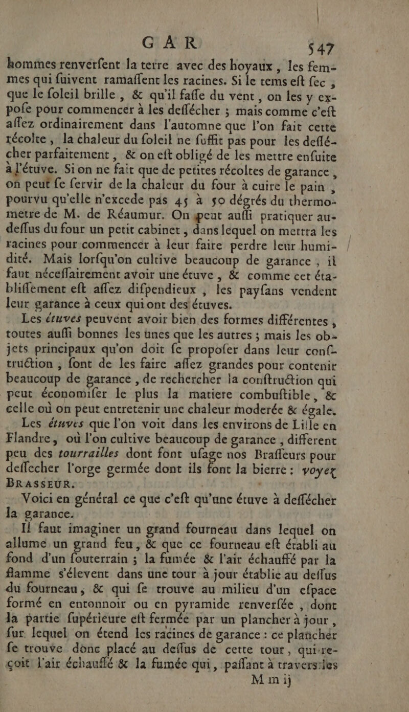 hommes renverfent la tetre avec des hoyaux , les fem- mes qui fuivent ramaffent les racines. Si le rems ef fec , que le foleil brille , &amp; qu’il fafe du vent, on les y ex- pofe pour commencer à les deffécher ; mais comme c’eft aflez ordinairement dans l'automne que l'on fait cette récolte , la chaleur du foleil ne fuffit pas pour les deflé- cher parfaitement , &amp; on eit obligé de les mettre enfuite à l'étuve. Sion ne fait que de petites récoltes de garance, on peut fe fervir de la chaleur du four à cuire le pain , pourvu qu'elle n'excede pds 45 à so dégrés du thermo- metre de M. de Réaumur. On eat aufli pratiquer au- deffus du four un petit cabinet , dans lequel on mettra les racines pour commencer à leur faire perdre leur humi- dité. Mais lorfqu'on cultive beaucoup de garance , il faut néceflairement avoir une étuve , &amp; comme cet éta- bliffement eft aflez difpendieux , les payfans vendent leur garance à ceux quiont des étuves. Les étuves peuvent avoir bien des formes différentes , toutes aufli bonnes les unes que les autres ; mais les ob jets principaux qu'on doit fe propofer dans leur conf- truétion ; font de les faire aflez grandes pour contenir beaucoup de garance , de rechercher la conftruétion qui peut économiler le plus la matiere combuftible, &amp; celle où on peut entretenir une chaleur moderée &amp; égale. Les étuves que l'on voit dans les environs de Lille en Flandre, où l'on cultive beaucoup de garance , different peu des tourrailles dont font ufage nos Brafleurs pour deffecher l'orge germée dont ils font la bierre: voyer BRASSEUR. Voici en général ce que c’eft qu’une étuve à deffécher la garauce. I! faut imaginer un grand fournéau dans lequel on allume un grand feu, &amp; que ce fourneau eft érabli au fond d’un fouterrain ; la fumée &amp; l'air échauffé par la flamme s'élevent dans une tour à jour établie au deffus du fourneau, &amp; qui fe trouve au milieu d'un efpace formé en entonnoir ou en pyramide renverfée , dont la partie fupérieure et fermée par un plancher à jour , fur. lequel on étend les racines de garance : ce plañchér fe trouve donc placé au deffus de cette tour, quisre- çoit: l'air échauflé &amp; la fumée qui, paffant à craversiles Mmi)j