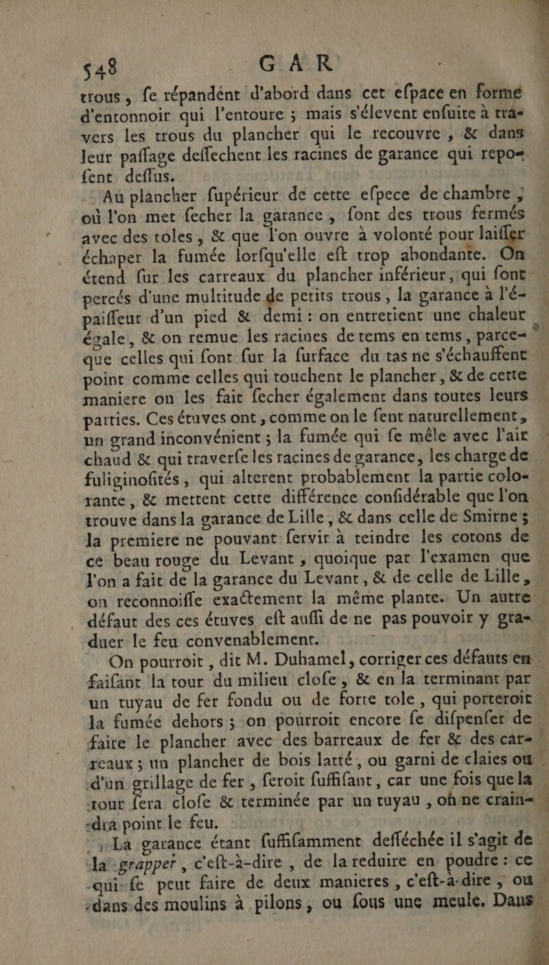 543 GAR trous , fe répandént d’abord dans cet efpace en formé d'entonnoir qui l'entoure ; mais s’élevent enfuite à tra vers les trous du plancher qui le recouvre , &amp; dans Jeur paffage deffechent les racines de garance qui repo« fent deffus. Au plancher fupérieur de cette efpece de chambre ; où l'on met fecher la garance , font des trous fermés avec des toles, &amp; que l'on ouvre à volonté pour Ride échaper la fumée lorfqu'elle eft trop abondante. On D percés d'une multitude de petits trous , la garance à l'é- paiffeur d’un pied &amp; demi: on entretient une chaleur que celles qui font fur la furface du tas ne s’'échauffent point comme celles qui touchent le plancher, &amp; de cette maniere on les fait fecher également dans toutes leurs parties. Ces étuves ont , comme on le fent naturellement, un grand inconvénient ; la fumée qui fe mêle avec l'air fuliginofités, qui alterent probablement la partie colo= rante, &amp; mettent cette différence confidérable que l'on la premiere ne pouvant fervir à reindre les cotons de ce beau rouge du Levant , quoique par l'examen que duer le feu convenablement. faire le plancher avec des barreaux de fer &amp; des car- nb. d'un grillage de fer , feroit fuffifant, car une fois que la ‘Tour Ê “dia point le feu. La garance étant fufifamment defféchée il s'agit de Jat-grapper , c'eft-à-dire , de la reduire en poudre: ce qui-f peut faire de deux manieres , c'eft-a-dire , où CS