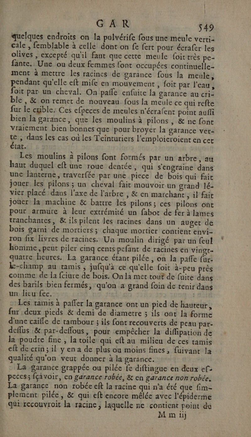 quelques endroits on la pulvérife fous une meule verti- cale , femblable à celle dont on fe fert pour écrafer les olives , excepté qu'il faut que cette meule Loittrès pe- fante. Une ou deux femmes font occupées continuelle- ment à mettre les racines de garance fous la meule, pendant qu'elle eft mife en mouvement , foit par l'eau, foit par un cheval. On pañle enfuite la garance au cri- ble , &amp; on remet de nouveau fous la meule ce qui refte fur le crible. Ces efpeces de meules n'écrafent point auffi bien Ja garance, que les moulins à pilons , &amp; ne font vraiement bien bonnes que ‘pour broyer la garance vet- te, dans les cas où les Teinturiers l’emploieroient en cet état. Les moulins à pilons font formés par un arbre, au haut duquel eft une roue dentée, qui s'engraine dans une lanterne, traverfée par une piece de bois qui fait jouer les pilons ; un chevai fait mouvoir un grand lé- vier placé dans l’axe de l'arbre , &amp; en marchant, il fait jouer: la machine &amp; battre les pilons; ces pilons ont pour armure à leur extrémité un fabot de fer à James tranchantes, &amp; ils pilent les racines dans un auget de bois garni de mortiers; chaque mortier contient envi- ron fix livres de racines. Un moulin dirigé par un feul homme , peut piler cinq cents pefant de racines en vingt- quatre heures. La garance étant pilée, on la paffe für: k-champ au tamis, jufqu'à ce qu'elle foit à-peu près comme de 1a fciure de bois. On la met tout de fuite dans | des barils bien fermés, qu'on a grand foin de tenir dans un lieu fec. | Les tamis à pafler la garance ont un pied de hauteur, fur deux pieds &amp; demi de diametre ; ils ont la forme d'une caifle de tambour ; ils font recouverts de peau par- deflus &amp; par-deflous , pour empêcher la diffipation de la poudre fine , la toile qui eft au milieu de ces tamis eft de crin ; il y en a de plus où moins fines, fuivant la qualité qu'on veut donner à la garance. : La garance grappée ou pilée fe diftingue en deux ef&gt; pecess fçavoir, en garance robée, &amp; cn garance non robée. La garance non robée eft la racine qui n'a été que fim- plement pilée, &amp; qui eft encore mêlée avec l'épiderme qui recouvroit la racine, laquelle ne contient point de | M m 11]