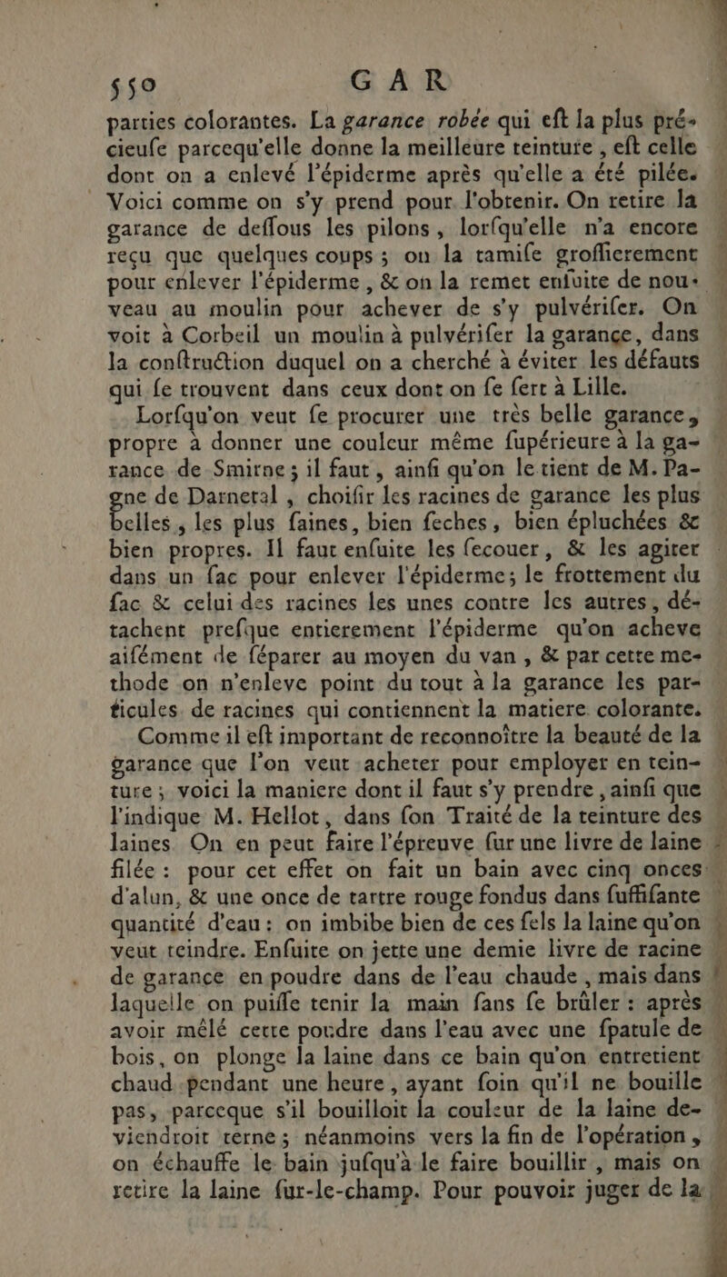$50 GAR parties colorantes. La garance robée qui eft la plus pré- cieufe parcequ'elle donne la meilleure teinture , eft celle dont on a enlevé l’épiderme après qu'elle a été pilée. _ Voici comme on s’y prend pour l'obtenir. On retire la garance de deflous les pilons, lorfqu'elle n'a encore reçu que quelques coups ; on la tamife groflicrement pour enlever l'épiderme , &amp; on la remet enfuite de nou+ veau au moulin pour achever de s’y pulvérifer. On voit à Corbeil un moulin à pulvérifer la garançe, dans la conftruétion duquel on a cherché à éviter les défauts qui fe trouvent dans ceux dont on fe fert à Lille. Lorfqu'on veut fe procurer une très belle garance, propre à donner une couleur même fupérieure à la ga- rance de Smirne ; il faut, ainfi qu'on le tient de M. Pa- ne de Darnetal , choifir les racines de garance les plus ag 0 les plus faines, bien feches, bien épluchées &amp; bien propres. Il faut enfuite les fecouer, &amp; les agiter dans un fac pour enlever l'épiderme; le frottement du fac &amp; celui des racines les unes contre Îes autres, dé- tachent prefque entierement l'épiderme qu’on acheve aifément de féparer au moyen du van , &amp; par cette me- thode on n’enleve point du tout à la garance les par- Lee MALE D - Le Comme il eft important de reconnoître la beauté de la garance que l’on vent acheter pour employer en tein- ture ; voici la maniere dont il faut s’y prendre , ainfi que l'indique M. Hellot, dans fon Traité de la teinture des laines. On en peut faire l'épreuve (ur une livre de laine d'alun, &amp; une once de tartre rouge fondus dans fuffifante quantité d'eau: on imbibe bien de ces fels la laine qu’on laquelle on puiffe tenir la main fans fe brûler : après bois, on plonge la laine dans ce bain qu'on entretient vicndroit terne; néanmoins vers la fin de l’opération , on échauffe le: bain jufqu'a le faire bouillir , mais on