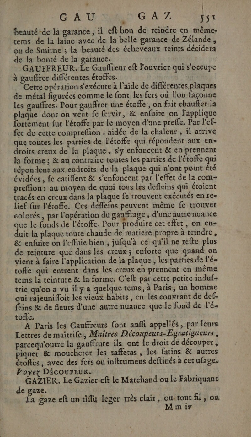 GAU GA 2 0er * beauté -de la garance , il eft bon de teindre en même- tems de la laine avec de la belle garance de Zélande , ou de Smirne ; la beauté des écheveaux teints décidera de la bonté de la garance. GAUFFREUR. Le Gauffreur eft l’ouvrier qui s'occupe à gauffrer différentes étoffes. Cette opération s'exécute à l’aide de différentes plaques de métal figurées comme le font les fers où l'on façonne les gauffres. Pour gauffrer une étoffe, on fait chaufferla plaque dont on veut fe fervir, &amp; enfuite on lapplique fortement {ur l'étoffe par le moyen d’une preffe. Par l'ef- fet de cette compreffon ; aidée de la chaleur , il arrive que toutes les parties de l'étoffe æ fépondent aux en- droits creux de la plaque, s'y enfoncent &amp;c en prennent la forme; &amp; au contraire toutes les parties de l’étoffe qui répondent aux endroits dela plaque qui n'ont point été évidées, fe catiffent &amp; s’enfoncent par l'effet de la com- preffion: au moyen de quoi tous Les defleins qui étoient tracés en creux dans la plaque fe trouvent exécutés en re- lief fur l'étoffe. Ces deffeins peuvent même fe trouver colorés , par l'opération du gauffrage , d'une autrenuance ja le fonds de l'étoffe. Pour produire cet effet, on en- uit la plaque toute chaude de matiere propre à teindre, &amp; enfuite on l'effuie bien , jufqu'à ce qu’il ne refte plus de teinture que dans les creux; enforte que quand on vient à faire l'application de la plaque , les parties de l'é- toffe qui entrent dans les creux en prennent en même tems la teinture &amp; la forme. C’eft par cette petire induf- trie qu'on a vu il y a quelque tems, à Paris, un homme qui rajeunifloit les vieux habits , en les couvrant de def. feins &amp; de fleurs d’une autre nuance que le fond de l'é- toffe. A Paris les Gauffreurs font auffi appellés, par leurs Lettres de maîtrife, Maîtres Découpeurs-Egratigneurs, parcequ'outre la gauffrure ils ont le droit de découper , piquer &amp; moucheter les taffetas , les fatins &amp; autres étoffes , avec des fers ou inftrumens deftinés à cet ufage. Voyez DÉCOUPEUR. GAZIER. Le Gazier eft le Marchand ou le Fabriquant de gare. La gaze eft un tiffu leger très clair, Scie où Im 1Y