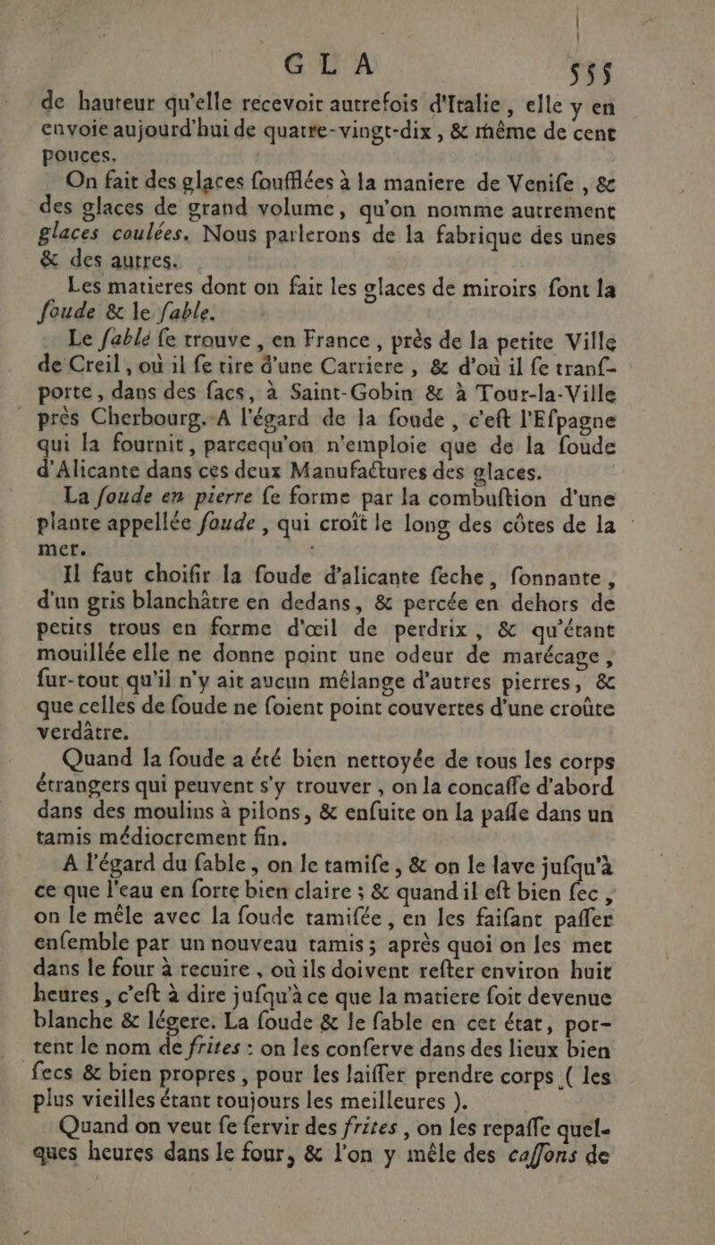 | G L A s5$ de hauteur qu’elle recevoir autrefois d'Italie, elle y en envoie aujourd'hui de quatre-vingt-dix , &amp; rhême de cent pouces. On fait des glaces foufflées à la maniere de Venife , &amp; des glaces de grand volume, qu’on nomme autrement glaces coulées. Nous parlerons de la fabrique des unes &amp; des autres. Les matieres dont on fait les glaces de miroirs font la foude &amp; le fable. Le fablé fe trouve , en France , près de la petite Ville de Creil , ou il fe tire d’une Carriere , &amp; d'ou il fe tranf- porte , dans des facs, à Saint-Gobin &amp; à Tour-la-Ville près Cherbourg.-A l'égard de la fonde , c'eft l'Efpagne qui la fournit, parcequ'on n'emploie que de la foude d'Alicante dans ces deux Manufaétures des glaces. La foude en pierre fe forme par la combuftion d'une plante appellée foude , qui croît le long des côtes de la mer. IL faut choifir la foude d’alicante feche, fonnante, d'un gris blanchâtre en dedans, &amp; percée en dehors de petits trous en forme d'œil de perdrix, &amp; qu'étant mouillée elle ne donne point une odeur de marécage, fur-tout qu'il n'y ait aucun mêlange d'autres pierres, &amp; que celles de foude ne foient point couvertes d’une croûte verdâtre. Quand Ja foude a été bien nettoyée de tous les corps étrangers qui peuvent s'y trouver , on la concaffe d’abord dans des moulins à pilons, &amp; enfuite on La pafle dans un tamis médiocrement fin. A l'égard du fable , on le tamife , &amp; on le lave jufqu'à ce que l’eau en forte bien claire ; &amp; quandil eft bien fec, on le mêle avec la foude tamifée , en les faifant pañler enfemble par un nouveau tamis ; après quoi on les met dans le four à recuire , où ils doivent refter environ huit heures , c’eft à dire jufqu’à ce que la matiere foit devenue blanche &amp; légere. La foude &amp; le fable en cet état, por- tent le nom de frites : on les conferve dans des lieux bien fecs &amp; bien propres , pour les laifler prendre corps ( les plus vieilles étant toujours les meilleures ). Quand on veut fe fervir des frites , on les repaffe quel- ques heures dans le four, &amp; l'on y mêle des caffons de