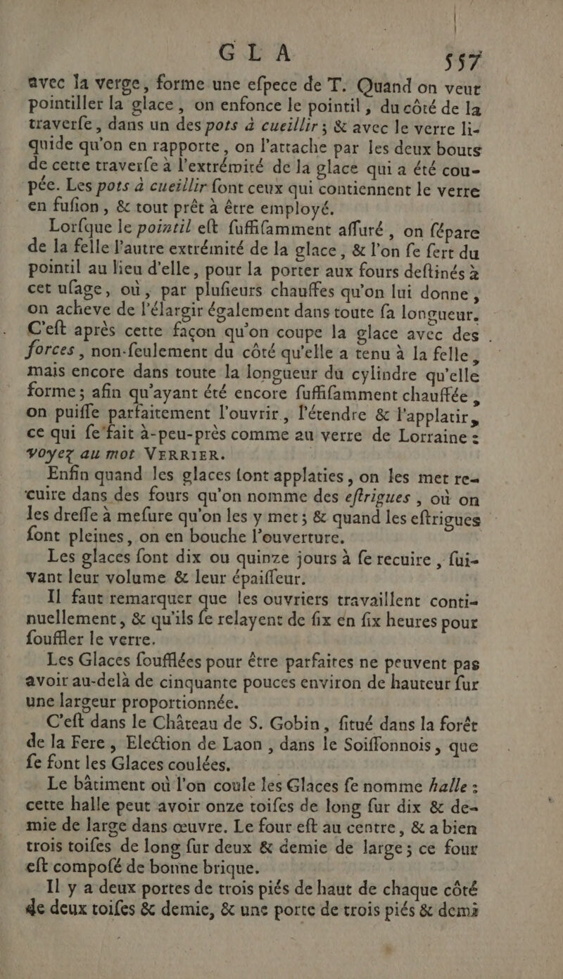 RE GL A Ss7 avec la verge, forme une efpece de T. Quand on veut pointiller la glace, on enfonce le pointil, du côté de la traverfe, dans un des pots à cueillir ; &amp; avec le verre li- quide qu'on en rapporte, on l’attache par les deux bouts de cette traverfe à l'extrémité de la glace qui a été cou- pée. Les pots à cueillir font ceux qui contiennent le verre en fufion, &amp; tout prêt à être employé. Lorfque le poitil elt fufifamment affuré , on fépare de la felle l’autre extrémité de la glace , &amp; l'on fe fert du pointil au lieu d’elle, pour la porter aux fours deftinés x cet ufage, où, par plufieurs chauffes qu'on lui donne, on acheve de l’élargir également dans toute fa longueur. C'eft après cette façon qu'on coupe la glace avec des . forces , non-feulement du côté qu'elle a tenu à la felle 7 mais encore dans toute la longueur du cylindre qu'elle forme ; afin qu'ayant été encore fuffifamment chauffée , on puifle parfaitement l'ouvrir, l'étendre &amp; l'applatir, ce qui fe’fait à-peu-près comme au verre de Lorraine : VO0yez au mot VERRIER. Enfin quand les glaces {ont applaties, on les met re cuire dans des fours qu’on nomme des eftrigues , où on les dreffe à mefure qu'on les y met; &amp; quand les eftrigues font pleines, on en bouche l'ouverture. Les glaces font dix ou quinze jours à fe recuire , fui- vant leur volume &amp; leur épaiffeur. Il faut remarquer de les ouvriers travaillent conti- nuellement, &amp; qu'ils fe relayent de fix én fix heures pour fouffler le verre. Les Glaces foufflées pour être parfaites ne peuvent pas avoir au-delà de cinquante pouces environ de hauteur fur une largeur proportionnée. C’eft dans le Château de S. Gobin, fitué dans la forêt de la Fere, Election de Laon , dans le Soiffonnois , que fe font les Glaces coulées. | Le bâtiment où l'on coule les Glaces fe nomme halle » cette halle peut avoir onze toifes de long fur dix &amp; de- mie de large dans œuvre. Le four eft au centre, &amp; a bien trois toifes de long fur deux &amp; demie de large; ce four eft compofé de bonne brique. Il y a deux portes de trois piés de haut de chaque côté de deux toifes &amp; demie, &amp; une porte de trois piés &amp; demi