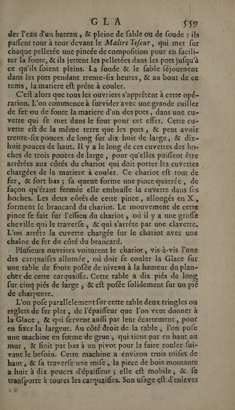 | | GL'A Sn der l'eau d'un bateau , &amp; pleine de fable ou de foude : ils paffent tour à tour devant le Maitre Tafeur, qui met fur chaque pelletée une pincée de compofition pour en facili- ter la fonte, &amp; ils jettent les pelletées dans les pots jufqu’à ce qu'ils foient pleins. La foude &amp; le fable (éjournenc dans les pots pendant trente-fix heures, &amp; au bout de ce tems, la matiere eft prête à couler. C’eft alors que tous les ouvriers s'apprêtent à cette opé- ration. L'on commence à furvider aveéc uné grande cuiller de fet ou de fonte la matiere d'un des pots, dans une cu- vette qui fe met dans le four pour cet effet. Cetre cu- vette eft de la même terre que les pots, &amp; peut avoir trente-fix pouces de long fur dix-huit de large, &amp; dix- huit pouces de haut. Il y a le long de ces cuvettes des ho- ches de trois pouces de large , pour qu'elles puiffent être arrêtées aux côtés du chariot qui doit porter les cuvettes chargées de la matiere à couler. Ce chariot eft tout de fer, &amp; fort bas ; fa queue forme une pince quarrée, de façon qu'étant fermée elle embraffle la cuvette dans fes hoches. Les deux côtés de cette pince, allongés en X, forment le brancard du chariot. Le mouvement de cette pince fe fait fur l'effieu du chariot , où il y a une grofle cheville qui le traverfe, &amp; qui s'arrête par une claverte. L'on arrête la cuvette chargée fur le chariot avec une chaîne de fer du côté du brancard. Plufeurs ouvriers voiturent le chariot, vis-à-vis l’une des carquaifes allumée, où doit fe couler la Glace fur une table de fante pofée de niveau à la hauteur du plan- cher de cetre carquaifle. Cette table a dix piés de long far cinq piés de large , &amp; eft pofée folidement fur un pié de charpente. L'on pofe parallelemertfur cette table deux tringles ou règles de fer plat, de l'épaiffeur que l’on veut donner à la Glace , &amp; qui fervenc aufli pat leur écartement, pout en fixer la largeur. Au côté droit de la table , l'on pofe une machine en forme de grue, qui tient par en haut au mur , &amp; finit par bas à un pivot pour la faire rouler {ui- vant le befoin. Cette machine a environ trois toifes de haut, &amp; fa traverfe une toife , la piece de bois montante a huit à dix pouces d'épaiffeur ; elle eft mobile, &amp; fe tran{porte à toutes les carquaifles. Son ufage eft d'enlever i:$