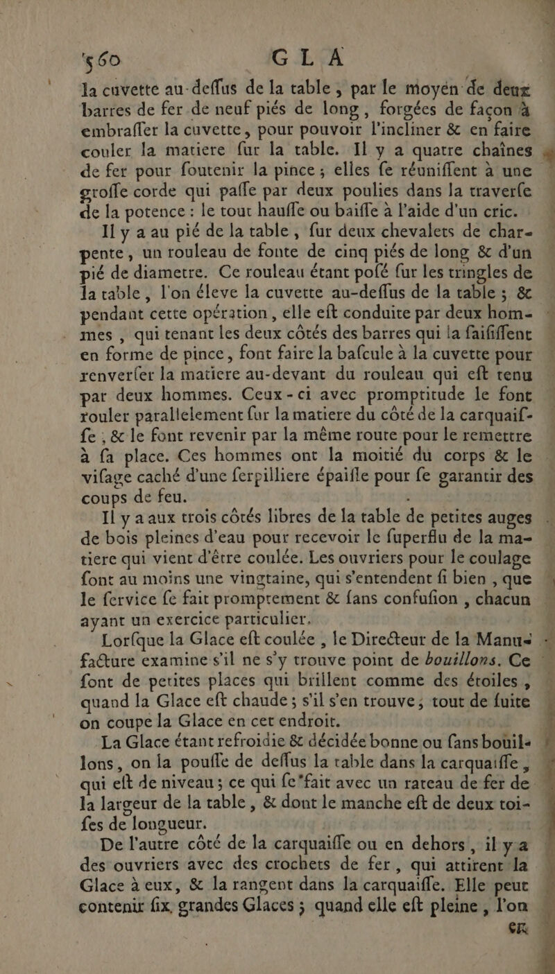 la cuvette au-deffus de la table , par le moyen de deux barres de fer de neuf piés de long, forgées de façon à embraffer la cuvette, pour pouvoir l'incliner &amp; en faire couler la matiere fur la rable. Il y a quatre chaînes de fer pour foutenir la pince ; elles fe réuniffent à une groffe corde qui pafle par deux poulies dans la traver(e de la potence : le tout hauffe ou baïffe à l’aide d'un cric. Il y a au pié de la table , fur deux chevalets de char- pente, un rouleau de fonte de cinq piés de long &amp; d'un pié de diametre. Ce rouleau étant pofé fur les tringles de la table, l'on éleve la cuvette au-deflus de la table ; &amp; pendant cette opération , elle eft conduite par deux hom- mes , qui tenant les deux côtés des barres qui la faififfenc en forme de pince, font faire la bafcule à la cuvette pour renver{er la matiere au-devant du rouleau qui eft tenu par deux hommes. Ceux-ci avec promptitude le font rouler parallelement fur la matiere du côté de la carquaif- fe ;, &amp; le font revenir par la même route pour le remettre à fa place. Ces hommes ont la moitié du corps &amp; le vifage caché d'une ferpilliere épaifle pour fe garantir des coups de feu. Il y a aux trois côtés libres de la table de petites auges de bois pleines d’eau pour recevoir le fuperflu de la ma- tiere qui vient d'être coulée. Les ouvriers pour le coulage font au moins une vingtaine, qui s'entendent fi bien , que le fervice fe fait promprement &amp; fans confufon , chacun ayant un exercice particulier. à “ font de perites places qui brillent comme des étoiles, quand la Glace eft chaude ; s'il s'en trouve; tout de fuite on coupe la Glace en cet endroit. La Glace étant refroidie &amp; décidée bonne ou fans bouüil« lons, on la poufle de deffus la table dans la carquaiffe, la largeur de la table, &amp; dont le manche eft de deux toi- fes de longueur. De l'autre côté de la carquaiffe ou en dehors, il ya des ouvriers avec des crochets de fer, qui attirent la Glace à eux, &amp; la rangent dans la carquaiffe. Elle peut contenir fix, grandes Glaces ; quand elle eft pleine , l’on cr