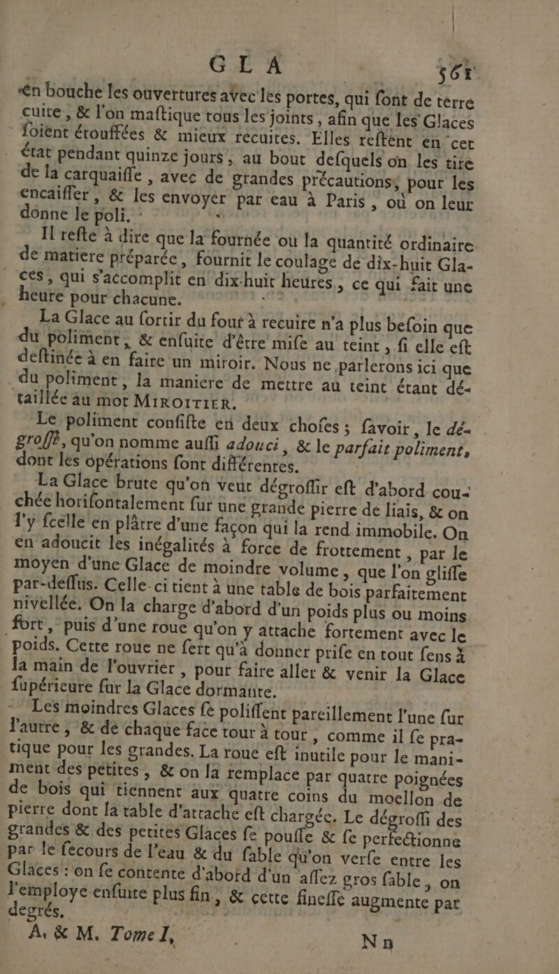 GL'A AT 56r n bouche les ouvertures aVec les portes, qui font de terre cuite , &amp; l'on maftique tous les joints , afin que les’ Glaces Toient étouffées &amp; mieux recuites. Elles reftént en cet état pendant quinze jours, au bout defquels on les tire de la carquaifle , avec de grandes précautions pour les encaïfler , &amp; les envoyer par eau à Paris » Où on leur donne le poli, : 04 | Il refte à dire que la fournée ou la quantité ordinaire. de matiere préparée, fournit le coulage de dix-huit Gla- ces, qui s’accomplit en dix-huit heures, ce qui fait une heure pour chacune. D) | La Glace au fortir du fout à recuire n’a plus befoin que du poliment, &amp; enfuite d'être mife au teint , fi elle eft deftinée à en faire un miroir. Nous ne ,parlerons ici que du poliment, la maniere de mettre au teint étant dé- taillée äu mor Mirorrirr. Le poliment confifte en deux chofes ; favoir , le dé- groffè, qu'on nomme auf adouci &gt; &amp; le parfait poliment, dont les 6pérations font différentes. La Giace brute qu'on veut dégroffir eft d’abord cou- chée horifontalement fur une grande pierre de liais, &amp; on l'y fcelle en plâtre d'une façon qui la rend immobile, On en adoucit les inégalités à force de frottement ; par le moyen d'une Glace de moindre volume &gt; que l'on gliffe par-deflus. Celle-ci tient à une table de bois parfaitement nivellée. On la charge d'abord d'un poids plus ou moins fort, puis d’une roue qu'on ÿ attache fortement avec le poids. Cette roue ne fert qu'à donner prife en tout fens X la main de l'ouvrier , pour faire aller &amp; venir la Glace fupérieure fur la Glace dormante. | Les moindres Glaces fe poliffent parcillement l’une fur l'autre ; &amp; dé chaque face tour à tour » comme il fe pra- tique pour les grandes. La roue eft inutile pour le mani- ment des petites, &amp; on Ja remplace par quatre Poignées de bois qui tiennent aux Quatre coins du moellon de pierre dont [a table d'atrache cft chargée. Le dégroffi des grandes &amp; des petites Glaces fe poufle &amp; fe perfecionne par le fecours de l'eau &amp; du fable qu'on verfe entre les Glaces ‘on fe contente d'abotd d'un affez gros fable, on l'employe enfure plus fin, &amp; cette fincife augmente par degrés, RP A, &amp; M, Tomel, N 9